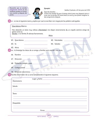 SEXTO GRADO ESPAÑOL
341
(66 - 70) Investiga los datos de un amigo o familiar para escribir una carta.
66.	 Nombre _____________________________________________________________________________
67.	Dirección _____________________________________________________________________________
68.	 Población, estado y país _________________________________________________________________
69.	 Código postal _________________________________________________________________________
70.	 Dirección electrónica ___________________________________________________________________
Escribe el borrador de tu carta completando el siguiente esquema.
Lugar y fecha ____________________________________________________
Destinatario
__________________________________________
Saludo
_____________________________________________________________________________________
_____________________________________________________________________________________
Texto
_____________________________________________________________________________________
_____________________________________________________________________________________
_____________________________________________________________________________________
Despedida
_____________________________________________________________________________________
_____________________________________________________________________________________
Firma _______________________________________
(61 - 65) Lee el siguiente texto y explica por qué se escriben con mayúscula las palabra subrayadas.
Queridísimo Alberto:
Has obtenido un éxito muy valioso. ¡Felicidades!, me alegro sinceramente. Es un orgullo sentirse amigo de
gente como tú.
Saludos a tu familia.Te abraza fuertemente.
Alicia
61.	 Queridísimo 	___________________________
63.	 Es	 ___________________________
65.	 Alicia	 ___________________________
62.	 Felicidades 	 ___________________________
64.	 Saludos	 ___________________________
Ejemplo:
Saltillo, Coahuila a 23 de junio de 2 013.
Querida abuelita:
¿Cómo has estado? Sé que el tiempo ahora pasa muy despacio para ti
y por eso te escribo. Mi mamá leerá la carta y casi puedo imaginar lo
que preguntarás después.
Recuerda que se escribe
mayúscula inicial en los
nombres propios, al iniciar
una oración y después del
punto.
 