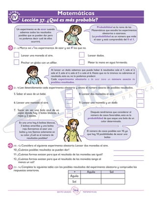 SEXTO GRADO MATEMÁTICAS
344
(10 - 12) Considera el siguiente experimento aleatorio: Lanzar dos monedas al aire.
(13 - 14) Completa la siguiente tabla con los posibles resultados del experimento aleatorio y comprueba las
respuestas anteriores.
+	 Águila 		 Sol
Águila
Sol
10. ¿Cuántos posibles resultados se pueden dar?
11. ¿Cuántas formas existen para que el resultado de las monedas sea igual?	
12. ¿Cuántas formas existen para que el resultado de las monedas tenga al
	 menos un sol?
(1 - 4) Marca así: los experimentos de azar y así: los que no.
(5 - 9) Lee detenidamente cada experimento aleatorio y anota el número exacto de posibles resultados.
Un experimento es de azar cuando
sabemos todos los resultados
posibles que se pueden dar pero
no podemos decir cuál de ellos
ocurrirá.
Probabilidad es la rama de las
Matemáticas que estudia los experimentos
aleatorios o azarosos.
La probabilidad es un número que mide
el azar y está comprendido del 0 al 1.
Lanzar una moneda al aire.
Pinchar un globo con un alfiler.
Al lanzar un dado sabemos que puede haber 6 resultados: sale el 1, sale el 2,
sale el 3, sale el 4, sale el 5 o sale el 6. Hasta que no lo tiremos no sabremos el
resultado, esto es, no lo podemos predecir.
Cada experimento aleatorio o de azar tiene un número exacto de
posibles resultados.
5. Saber el sexo de un bebé.	
6. Lanzar una moneda al aire.
En una urna hay 6 bolitas blancas,
3 bolitas amarillas y una bolita
roja. Extraemos al azar una
bolita y nos fijamos solamente en
su color. ¿Cuál es el número de
resultados posibles?
El número de casos posibles son 10, ya
que hay 10 posibilidades de sacar una
bolita
Después tendríamos que considerar el
número de casos favorables, esto es la
probabilidad de que saque una bola de un
color determinado.
Lanzar dados.
Meter la mano en agua hirviendo.
Lección 37. ¿Qué es más probable?
Matemáticas
8. Lanzar dos monedas al aire.
9. Lanzar una moneda y un dado
7. 	Sacar sin ver una bola azul de un
cajón donde hay 3 bolas blancas, 4
rojas y 2 azules.	
 