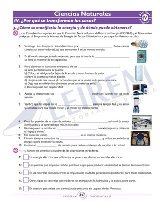 SEXTO GRADO CIENCIAS NATURALES
347
3. ¿Cómo se manifiesta la energía y de dónde puede obtenerse?
(1 - 10) Completa las sugerencias que la Comisión Nacional para el Ahorro de Energía (CONAE) y el Fideicomiso
de Apoyo al Programa de Ahorro de Energía del Sector Eléctrico hace para que las llevemos a cabo.
1.	 Sustituya sus lámparas incandescentes por ______________________ fluorescentes
compactos (ahorradoras), ya que consumen 4 veces menos energía.
2. 	 En el lavado de ropa,junta la necesaria para que la tina de la ________________________
se llene al máximo de su capacidad.
3.	 Para disminuir el consumo energético de los _____________________________:
	 a) Sella perfectamente la puerta.
	 b) Coloca el refrigerador lejos de la estufa u otras fuentes de calor.
	 c) Abre la puerta lo menos posible.
	 d) Limpia cada dos meses el cochambre que se acumula en la parte posterior.
	 e) Deja que se enfríen los alimentos antes de meterlos en él.
	 f) Descongélalo con regularidad.
4. 	 Apaga y desconecta los _________________________ eléctricos cuando no los estés
usando.
5. 	 Verifica que las aspas de la ________________________ siempre tengan filo y no estén
quebradas para que muela mejor y el motor no trabaje tanto.
Ciencias Naturales
6. 	 Pinta las paredes de tu casa de colores _________________________ así tendrás mejor
iluminación y se aprovechará más la luz solar.
7. 	 Revisa que en tu instalación ____________________________ no existan puntos calientes
o “fugas a tierra”.
8. 	 No conectar varios ______________________ en el mismo contacto.
9. 	 Mantén siempre cerrados los _____________________________ y utiliza encendedores
(largos) para encender la estufa.
10. 	 Cocina en ______________ de presión, pues reduce el tiempo de cocción a la mitad.
(11 - 15) Ilumina de amarillo el cuadro de las expresiones verdaderas.
11. 	 La energía eléctrica que utilizamos se genera en plantas o centrales eléctricas.
12. 	 Las plantas que emplean carbón, petróleo o gas para producir electricidad se llaman termoeléctricas.
13. 	 En las centrales termoeléctricas se emplean dos unidades generadoras (reactores) para crear electricidad.
14. 	 Otros tipos de centrales generadoras de energía son la hidráulica y la eólica, entre otras.
15. 	 En nuestro país existe una central nucleoeléctrica en LagunaVerde, Veracruz.
IV. ¿Por qué se transforman las cosas?
 