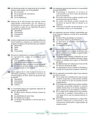 SEXTO GRADO FORMACIÓN CÍVICAY ÉTICA
35
10.	¿En dónde aprenden los integrantes de la sociedad
valores relacionados con la sexualidad?
A)	 En la escuela.
B)	 En sus grupos de convivencia.
C)	 En los libros.
D)	 En las bibliotecas.
11.	Aspecto de la vida humana que expresa varias
capacidades relacionada con los afectos y
sentimientos, lo que para cada uno representa
ser hombre o mujer con su capacidad de goce y
capacidad de reproducción?
A)	 Sexualidad
B)	 Crecimiento
C)	 Complexión
D)	 Cultura
12.	¿Cuál es el elemento de la sexualidad que diferencia
como hombres y mujeres y se relaciona con los
órganos sexuales y con las funciones que realizan?
A)	 Desarrollo
B)	 Salud
C)	 Sexo
D)	 Crecimiento
13.	Durante la adolescencia se adquiere la capacidad
de reproducción, ¿cómo se manifiesta esta
capacidad?
A)	 Con la actividad intelectual.
B)	 Con los comportamientos en la escuela.
C)	 El deseo de viajar y conocer nuevas personas.
D)	 El inicio de la menstruación en las mujeres y
la eyaculación en los hombre.
14.	¿Qué aspecto de la vida humana involucra la
identidad, contribuye a fomentar la ternura, la
comunicación y el amor entre las personas que
se atraen?
A)	 Sexualidad
B)	 Crecimiento
C)	 Complexión
D)	 Cultura
15.	La sexualidad abarca los siguientes aspectos de
nuestra vida EXCEPTO:
A)	 El afecto hacia nosotros mismos y hacia los
demás.
B)	 La posibilidad de tener hijos.
C)	 El cuidado de la salud.
D)	 La decisión de profesión o carrera que se va
a estudiar.
16.	Las siguientes opciones pertenecen a la sexualidad
humana EXCEPTO:
A)	 Contribuye a fomentar la ternura, la
comunicación y el amor entre las personas
que se encuentran.
B)	 Es mucho más bonita y plena cuando se da
entre personas que son afines.
C)	 Es mucho más bonita y plena cuando las
personas se quieren bien, se desean y se
respetan.
D)	 Favorece el sentido de pertenencia a una
comunidad, nación y a la humanidad.
17.	Las siguientes opciones señalan capacidades que
el ser humano expresa a través de la sexualidad,
EXCEPTO:
A)	 El abuso físico, psicológico y sexual.
B)	 Los propios afectos y sentimientos.
C)	 Lo que para la persona representa ser
hombre o mujer.
D)	 La capacidad de goce.
18.	De las siguientes expresiones,¿cuál es la correcta?
A)	 La adolescencia es la etapa de la vida más
simple, pasa en poco tiempo y regularmente
sin problema alguno.
B)	 La adolescencia implica un proceso de crisis
vital, en el cual es necesario distinguir, elegir,
decidir y resolver, para lograr la identidad
personal.
C)	 La adolescencia es la etapa que transcurre de
los 18 a los 40 años de edad.
D)	 La adolescencia inicia cuando la fortaleza y
energía de las personas empieza a disminuir.
19.	De los siguientes enunciados elige el que expresa
una idea correcta.
A)	 En la etapa de la adolescencia hay muchos
cambios corporales y emocionales, también
es una etapa en la que los jóvenes buscan
independencia.
B)	 En la etapa de la adolescencia existen cambios
solamente corporales, empieza a crecerte
cabello donde antes no lo tenías, empiezas a
ganar estatura y tu voz empieza a cambiar.
C)	 En la etapa de la adolescencia hay cambios
corporales y también emocionales y es
una etapa en la cual los jóvenes buscan su
identidad.
D)	 En la adolescencia alcanzamos un desarrollo
máximo intelectual y emocional y nos
convertimos plenamente responsables de
nuestros actos.
 