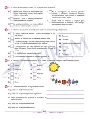 SEXTO GRADO FORMACIÓN CÍVICAY ÉTICA
352
52. 	 Júpiter
53. 	 Mercurio
54. 	 Sol
55.	Urano
56. 	 Venus
46. 	 Cuerpos opacos de distintos tamaños que reflejan la luz
que reciben.
47. 	 Número de planetas que existen en el Sistema Solar.
48. 	 Tipo de planetas que tienen núcleo metálico y una superficie
rocosa formada de minerales llamados silicatos.
49. 	 Tipo de planetas que están formados por agua y por dos
gases: hidrógeno y helio. Su núcleo es pequeño, de roca o
metal.
50.	 En el 2006 Plutón fue clasificado como…
51. 	 Otro nombre que reciben los planetas gaseosos es:
(41 - 45) Ilumina de amarillo los cuadro con las expresiones verdaderas.
(46 - 51) Relaciona las columnas anotando en el cuadro la letra de la respuesta correcta.
41. 	 Debido a los avances de la tecnología y la
ciencia el uso de los satélites artificiales es
cada vez más amplio.
42. 	 El satélite Osumi se emplea para realizar
investigaciones del Universo.
43. 	 Lo satélites artificiales no tienen utilidad
en la vida cotidiana de las personas.
44. 	 En la investigación los satélites permiten
obtener y transmitir información relevante
acerca del clima y para guiar la navegación
marítima, terrestre y aérea.
45. 	 Desde 1945 los satélites se emplean para
transmitir señales de televisión y radio a largas
distancias sin el uso de cables.
A) 	 Rocosos
B) 	 Gaseosos
C) 	Planeta enano o planetoide
D) 	Jovianos
E) 	Ocho
F) 	 Planetas
(52 - 60) Relaciona correctamente colocando en el cuadro la letra adecuada para identificar cada planeta.
57. 	 Saturno
58. 	 Tierra
59. 	 Neptuno
60. 	 Marte
(61 - 65) Contesta brevemente las siguientes cuestiones.
61. ¿Cuáles son los planetas rocosos?
62. ¿Cuáles son los planetas gaseosos o jovianos?
63. ¿Cómo se clasifican los planetas de acuerdo a su
distancia al Sol?
64. ¿Cuáles son los planetas interiores?
65. ¿Cuáles son los planetas exteriores?
 