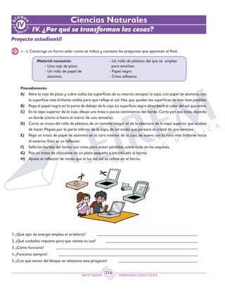 SEXTO GRADO FORMACIÓN CÍVICAY ÉTICA
354
Proyecto estudiantil
(1 - 5) Construye un horno solar como se indica y contesta las preguntas que aparecen al final.
Material necesario:
	 - Una caja de pizza.
	 - Un rollo de papel de 	
aluminio.
	 - Un rollo de plástico del que se emplea
para envolver.
	 - Papel negro
	 - Cinta adhesiva
Procedimiento:
A)	 Abre la caja de pizza y cubre todas las superficies de su interior, excepto la tapa, con papel de aluminio, con
la superficie más brillante visible para que refleje el sol. Haz que queden las superficies lo más lisas posibles.
B) 	 Pega el papel negro en la parte de debajo de la caja.La superficie negra absorberá el calor del sol que entre.
C) 	 En la tapa superior de la caja, dibuja una línea a pocos centímetros del borde. Corta por esa línea, dejando
un borde (como si fuera el marco de una ventana).
D) 	 Corta un trozo del rollo de plástico, de un tamaño mayor al de la abertura de la tapa superior que acabas
de hacer. Pégala por la parte inferior de la tapa, de tal modo que parezca el cristal de una ventana.
E) 	 Pega un trozo de papel de aluminio en la cara interior de la caja, de nuevo con la cara más brillante hacia
el exterior. Esto es un reflector.
F) 	 Sella los bordes del horno con cinta para evitar pérdidas, sobre todo en las esquinas.
G) 	 Pon un trozo de chocolate en un plato pequeño e introdúcelo al horno.
H) 	 Ajusta el reflector de modo que la luz del sol se refleje en el horno.
Ciencias Naturales
1. ¿Qué tipo de energía emplea el artefacto?
2. ¿Qué cuidados requiere para que resista su uso?
3. ¿Cómo funciona?
4. ¿Funciona siempre?
5. ¿Con qué temas del bloque se relaciona este proyecto?
IV. ¿Por qué se transforman las cosas?
 