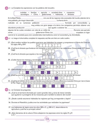 SEXTO GRADO HISTORIA
356
(17 - 26) Completa las expresiones con las palabras del recuadro.
ciudades • familias • agrícola • sociedad china • campesina
tecnológico • China • gobernantes • habitantes • dinastías
En la Edad Media,_________________________ era una de las regiones más avanzadas del mundo,además de la
más poblada y de mayor desarrollo _________________________ .La fuerza de la _________________________
radicaba en su numerosa población _________________________, formada por comunidades y
_________________________ muy unidas, con gran apego a la tierra. Los campesinos permitían obtener una
abundante producción _________________________ que ayudó a sostener las _________________________,
algunas de las cuales contaban con más de un millón de _________________________ . Durante este periodo
varias _________________________ gobernaron China. Los _________________________ ocupaban un lugar
central en la sociedad, pues eran considerados intermediarios entre la humanidad y las divinidades.
(27 - 33) Juega al ahorcadito, completa la respuesta, escribe una letra en cada cuadro.
27.	 ¿Qué nombre recibían los pueblos guerreros que habitaban las estepas y conquistaron el Norte de China en
los siglos XIII y XIV?
28.	 ¿Cuál fue la dinastía que fundaron los mongoles y reinó conforme a las costumbres Chinas desde 1271 hasta
1368?
29.	 ¿Cuál fue la dinastía que expulso a los mongoles de China?
30.	 ¿Cuáles fueron los inventos y tecnologías chinas que cambiaron la historia de la humanidad?
31.	 ¿Qué artículos de lujo le debemos a los chinos?
32.	 ¿Cuál fue una de las más grandes hazañas de los chinos y la edificación más grande del mundo?
33.	 ¿Cuál fue el nombre de la ruta que llevaba sus productos a Persia y Bizancio,cruzando China por tierra hasta
el Mar Negro y desde ahí las mercancías se embarcaba a Constantinopla?
R D S
M L L C H
S Y R A
A L Ó A
M N T
M L
U
I
(34 - 38) Contesta las preguntas.
34.	 ¿Cuál es el territorio formado por cuatro grandes islas y otras de menor tamaño
que ayudaron a protegerlo de las invasiones, pero también lo aislaron del mundo?
35.	 ¿Desde cuándo estuvieron habitadas las regiones que hoy corresponden a Japón?
36.	 Durante el Paleolítico ¿cuáles eran las actividades que realizaban los japoneses?
37.	 Los habitantes de Japón entre los años 300 a. C., y 300 d. C., desarrollaron la
agricultura. ¿cuál fue su principal cultivo?
38.	 ¿Qué elementos de la cultura China adoptaron los japoneses entre los siglos IV yVI
a. C.?
 
