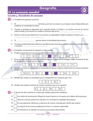 SEXTO GRADO GEOGRAFÍA
359
IV. La economía mundial
Geografía
(1 - 5) Completa las siguientes cuestiones.
1. 	 El __________________________ de bienes y servicios es necesario y en algunos casos indispensable para
satisfacer las necesidades humanas.
2. 	 Cuando se privilegia la adquisición de lo superfluo frente a lo básico o se extraen recursos de manera
indiscriminada y se consumen sin medida el consumo deja de ser ___________________________.
3. 	 Entre los criterios para determinar si el consumo es responsable se deben considerar el ahorro y el ______
__________________________________.
4. 	 El _______________________ permite valorar la durabilidad del producto.
5. 	 El impacto ambiental permite reflexionar que efectos tiene el producto sobre el ambiente,si es biodegradable
o se puede______________________________.
Lección 3. Sociedades de consumo
(6 - 10) Completa correctamente la respuesta a cada cuestión.
6. 	 Problema generado por la extracción indiscriminada de los recursos naturales.
7. 	 El uso inmoderado de este elemento ha provocado que la población se endeude y llegue al extremo de que
las deudas sean mayores que sus ingresos.
8. 	 Nombre que recibe la sociedad que se caracteriza por obtener mayores satisfacciones al consumir productos
innecesarios.
O C D E N M
R T E É T
T R R M N
(11 - 15) Ilumina de color amarillo los cuadros que señalen expresiones verdaderas.
9. 	 Nombre que reciben las necesidades que en realidad NO son necesarias para vivir.
10. 	 Nombre que recibe la conducta de comprar productos que no se requieren.
11. 	 Los medios de comunicación influyen de manera decisiva en los gustos y los hábitos de las personas.
12. 	 Todos los anuncios publicitarios expresan con veracidad las cualidades del producto.
13. 	 Es muy importante reflexionar y selecciona de manera razonada para decidir qué comprar.
14. 	 La mayoría de los anuncios publicitarios invita a un consumo responsable.
15. 	 El automóvil es un indicador de consumo en los países desarrollados.
E A
C S M M
 