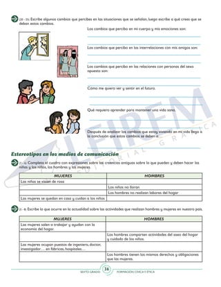 SEXTO GRADO FORMACIÓN CÍVICAY ÉTICA
36
(20 - 25) Escribe algunos cambios que percibes en las situaciones que se señalan, luego escribe a qué crees que se
deban estos cambios.
Los cambios que percibo en mi cuerpo y mis emociones son:
Los cambios que percibo en las interrelaciones con mis amigos son:
Los cambios que percibo en las relaciones con personas del sexo
opuesto son:
Cómo me quiero ver y sentir en el futuro.
Qué requiero aprender para mantener una vida sana.
Después de analizar los cambios que estoy viviendo en mi vida llego a
la conclusión que estos cambios se deben a…
(1 - 4) Completa el cuadro con expresiones sobre las creencias antiguas sobre lo que pueden y deben hacer las
niñas y los niños, los hombres y las mujeres.
(5 - 8) Escribe lo que ocurre en la actualidad sobre las actividades que realizan hombres y mujeres en nuestro país.
Estereotipos en los medios de comunicación
MUJERES HOMBRES
Las niñas se visten de rosa
Los niños no lloran
Los hombres no realizan labores del hogar
Las mujeres se quedan en casa y cuidan a los niños
MUJERES HOMBRES
Las mujeres salen a trabajar y ayudan con la
economía del hogar.
Los hombres comparten actividades del aseo del hogar
y cuidado de los niños.
Las mujeres ocupan puestos de ingeniero, doctor,
investigador… en fábricas, hospitales…
Los hombres tienen los mismos derechos y obligaciones
que las mujeres.
 
