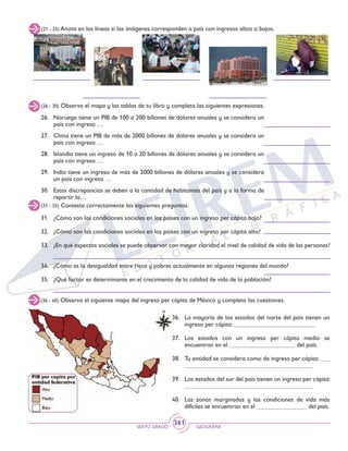 SEXTO GRADO GEOGRAFÍA
361
(26 - 30) Observa el mapa y las tablas de tu libro y completa las siguientes expresiones.
26. 	 Noruega tiene un PIB de 100 a 200 billones de dólares anuales y se considera un
país con ingreso …
27. 	 China tiene un PIB de más de 2000 billones de dólares anuales y se considera un
país con ingreso …
28. 	 Islandia tiene un ingreso de 10 a 20 billones de dólares anuales y se considera un
país con ingreso …
29. 	 India tiene un ingreso de más de 2000 billones de dólares anuales y se considera
un país con ingreso …
30. 	 Estas discrepancias se deben a la cantidad de habitantes del país y a la forma de
repartir la…
(21 - 25) Anota en las líneas si las imágenes corresponden a país con ingresos altos o bajos.
(31 - 35) Contesta correctamente las siguientes preguntas.
31.	 ¿Cómo son las condiciones sociales en los países con un ingreso per cápita bajo?
32. 	 ¿Cómo son las condiciones sociales en los países con un ingreso per cápita alto?
33. 	 ¿En qué aspectos sociales se puede observar con mayor claridad el nivel de calidad de vida de las personas?
34. 	 ¿Cómo es la desigualdad entre ricos y pobres actualmente en algunas regiones del mundo?
35. 	¿Qué factor es determinante en el crecimiento de la calidad de vida de la población?
(36 - 40) Observa el siguiente mapa del ingreso per cápita de México y completa las cuestiones.
36. 	 La mayoría de los estados del norte del país tienen un
ingreso per cápita: __________________________
37. 	Los estados con un ingreso per cápita medio se
encuentran en el _____________________ del país.
38. 	 Tu entidad se considera como de ingreso per cápita: ___
_________________________________________
39. 	 Los estados del sur del país tienen un ingreso per cápita:
_________________________________________
40.	 Las zonas marginadas y las condiciones de vida más
difíciles se encuentran en el ________________ del país.
 