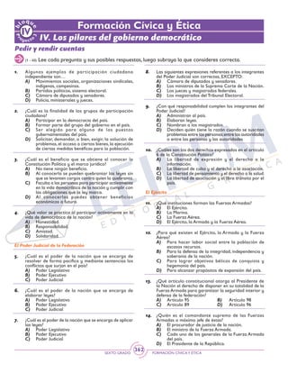 SEXTO GRADO FORMACIÓN CÍVICAY ÉTICA
362
Formación Cívica y Ética
IV. Los pilares del gobierno democrático
Pedir y rendir cuentas
(1 - 40) Lee cada pregunta y sus posibles respuestas, luego subraya la que consideres correcta.
1.	 Algunos ejemplos de participación ciudadana
independiente son…
A)	 Movimientos sociales, organizaciones sindicales,
indígenas, campesinas.
B)	 Partidos políticos, sistema electoral.
C)	 Cámara de diputados y senadores.
D)	 Policía, ministeriales y jueces.
2.	 ¿Cuál es la finalidad de los grupos de participación
ciudadana?
A)	 Participar en la democracia del país.
B)	 Formar parte del grupo del gobierno en el país.
C)	 Ser elegido para alguno de los puestos
gubernamentales del país.
D)	 Solicitar, demandar, o bien, exigir, la solución de
problemas, el acceso a ciertos bienes, la ejecución
de ciertas medidas benéficas para la población.
3.	 ¿Cuál es el beneficio que se obtiene al conocer la
Constitución Política y el marco jurídico?
A)	 No tiene ningún beneficio.
B)	 Al conocerla se pueden quebrantar las leyes sin
que se levanten cargos contra quien la quebranta.
C)	 Faculta a las personas para participar activamente
en la vida democrática de la nación y cumplir con
las obligaciones que la ley marca.
D)	 Al conocerlas puedes obtener beneficios
económicos a futuro.
4.	 ¿Qué valor se practica al participar activamente en la
vida de democrática de la nación?
A)	 Honestidad.
B)	 Responsabilidad.
C)	 Amistad.
D)	 Solidaridad.
El Poder Judicial de la Federación
5.	 ¿Cuál es el poder de la nación que se encarga de
resolver de forma pacífica y mediante sentencias los
conflictos que surjan en el país?
A)	 Poder Legislativo
B)	 Poder Ejecutivo
C)	 Poder Judicial
6.	 ¿Cuál es el poder de la nación que se encarga de
elaborar leyes?
A)	 Poder Legislativo
B)	 Poder Ejecutivo
C)	 Poder Judicial
7.	 ¿Cuál es el poder de la nación que se encarga de aplicar
las leyes?
A)	 Poder Legislativo
B)	 Poder Ejecutivo
C)	 Poder Judicial
8.	 Las siguientes expresiones referentes a los integrantes
del Poder Judicial son correctas, EXCEPTO:
A)	 Cámara de diputados y senadores.
B)	 Los ministros de la Suprema Corte de la Nación.
C)	 Los jueces y magistrados federales.
D)	 Los magistrados del Tribunal Electoral.
9.	 ¿Con qué responsabilidad cumplen los integrantes del
Poder Judicial?
A)	 Administran al país.
B)	 Elaboran leyes.
C)	 Nombran a los magistrados.
D)	 Deciden quién tiene la razón cuando se suscitan
problemas entre las personas;entre las autoridades
o entre las personas y las autoridades
10.	 ¿Cuáles son los dos derechos expresados en el artículo
6 de la Constitución Política?
A)	 La libertad de expresión y el derecho a la
información.
B)	 La libertad de culto y el derecho a la asociación.
C)	 La libertad de pensamiento y el derecho a la salud.
D)	 La libertad de asociación y el libre tránsito por el
país.
El Ejército
11.	 ¿Qué instituciones forman las Fuerzas Armadas?
A)	 El Ejército.
B)	 La Marina.
C)	 La Fuerza Aérea.
D)	 El Ejército, la Armada y la Fuerza Aérea.
12.	 ¿Para qué existen el Ejército, la Armada y la Fuerza
Aérea?
A)	 Para hacer labor social entre la población de
escasos recursos.
B)	 Para la defensa de la integridad, independencia y
soberanía de la nación.
C)	 Para lograr objetivos bélicos de conquista y
hegemonía del país.
D)	 Para alcanzar propósitos de expansión del país.
13.	 ¿Qué artículo constitucional otorga al Presidente de
la Nación el derecho de disponer en su totalidad de la
Fuerza Armada para garantizar la seguridad interior y
defensa de la federación?
A)	 Artículo 95	 B)	 Artículo 98
C)	 Artículo 89	 D)	 Artículo 96
14.	 ¿Quién es el comandante supremo de las Fuerzas
Armadas o máximo jefe de éstas?
A)	 El procurador de justicia de la nación.
B)	 El ministro de la Fuerza Armada.
C)	 Cada uno de los generales de la Fuerza Armada
del país.
D)	 El Presidente de la República.
 