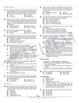SEXTO GRADO FORMACIÓN CÍVICAY ÉTICA
364
Periódico escolar
27.	 El medio de comunicación del que disfrutamos desde
hace dos siglos y que en sus páginas y encabezados se
difunden los hechos relevantes que van construyendo
la historia de una localidad, un país o del mundo es…
A)	 El cine	 B)	 La radio
C)	 Los libros	 D)	 El periódico
28.	 ¿Qué nombre recibe la opinión que se forman las
personas a través de las páginas de la prensa periódica,
de los acontecimientos sociales y políticos, cercanos o
lejanos y en ella se reflejan los valores e intereses de
cada época?
A)	 Opinión personal	 B)	 Opinión social
C)	 Opinión pública	 D)	 Opinión nacional
29.	 ¿Cuál es la principal función de un periódico?
A)	 Crear opinión	 B)	 Informar
C)	 Vender	 D)	 Ofrecer verdad
30.	 De las siguientes opciones, ¿cuál no corresponde a las
actividades que se realizan al elaborar un periódico?
A)	 Comprar los ingredientes y elaborar el producto.
B)	 Organizar, escribir.
C)	 Diseñar, buscar anunciantes.
D)	 Distribuirlo y venderlo.
31.	 ¿Qué se requiere para hacer un periódico?
A)	 Definir cada cuánto tiempo saldrá; qué se quiere
decir; a quiénes se quiere decir y para qué.
B)	 Definir quién será el director; quién tomará
determinaciones de qué escribir; saber cuántas
personas lo van a comprar.
C)	 Definir en dónde se va a vender; quién va a
corregir los textos, quién va a diseñar.
D)	 Definir cuántos periódicos se van a elaborar, por
cuánto tiempo se van a elaborar y conseguir el
permiso para publicarlo.
32.	 ¿Cuál es el parecido entre el trabajo para elaborar un
periódico y el de una editorial?
A)	 En los dos se redactan noticias, editoriales,
crónicas.
B)	 En los dos se reciben textos de varios autores, se
leen, se corrigen, y, si es el caso, se ilustran.
C)	 Las dos producen textos informativos con noticias
actuales y de interés para la mayoría de los
consumidores.
D)	 No hay parecido entre ellos.
33.	 En la elaboración de un periódico, ¿quién se encarga
de que los procesos de edición,impresión y distribución
lleguen a feliz término?
A)	 El editorialista	 B)	 El guionista.
C)	 El narrador	 D)	 El director (a).
Jucio ético
34.¿Qué nombre recibe el resultado de un razonamiento
ético, es decir, un razonamiento cuyo fin es llegar a una
conclusión sobre cómo actuar conforme a los valores
que uno tiene?
A)	 Integridad
B)	 Juicio ético
C)	 Opinión ética
D)	 Argumentación ética
35.	 ¿Qué nombre recibe la capacidad que tenemos las
personas para recibir y reconocer circunstancias en
las que se ponen en juego valores, ya sea armónicos o
en conflicto?
A)	 Razonamiento ético	 B)	 Acordar
C)	 Decidir	 D)	 Puesta en común
36.	 Las siguientes opciones sobre los argumentos para
expresar un juicio son correctas, EXCEPTO:
A)	 Esto es inmutable porque…
B)	 Esto es bueno porque…
C)	 Esto es conveniente, ya que…
D)	 Esto no se debe hacer pues…
37.	 ¿Cuándo se hace difícil llegar a un juicio válido
éticamente?
A)	 Cuando hay un conflicto de valores.
B)	 Cuando está en juego tu honestidad.
C)	 Cuando no puedes expresar tu opinión.
D)	 Cuando se trata de una persona que no conoces.
38.	 ¿Cuál de los siguientes ejemplos presenta dificultad para
expresar un juicio de valor?
A)	 La vecina desea que cuiden a sus hijos porque va
a ir al cine y la mamá de Erik le solicita su opinión
sobre el asunto…
B)	 En el hogar del tío de Beto,las mujeres se encargan
del aseo de la casa, pero hoy, está enferma la tía,
y uno de sus primos comienza a barrer, el tío se
burla y le solicita a Beto su opinión…
C)	 Ana vio a su hermano tomar el examen del
escritorio de la maestra y aunque le dijo que
no era correcto, él se lo llevó a su casa, al día
siguiente la maestra pregunta al grupo sobre el
suceso, ¿qué debe hacer Ana?…
D)	 Fernando tiene que decidir si ir al cine con sus
padres o darle de comer a su mascota, le solicita
su opinión a Carmen y …
Lee lo siguiente.
I)	 Equidad	 II)	Honestidad	 III)	Justicia
a)	Ana se encontró un celular y marcó el teléfono de
casa para regresarlo.
b)	Cuando hay tarea en equipo y se distribuyen el
trabajo.
c)	 Reconocer tus fortalezas y aceptar tus debilidades.
39.	 ¿Cómo se relacionan los valores con las situaciones?
A)	 Ia), IIb), IIIc)	 B)	 Ib), IIc), IIIa)
C)	 Ic), IIb), IIIa)	 D)	 Ib), IIa), IIIc)
Lee lo siguiente.
I)	Respeto
II)	Responsabilidad
III)	Tolerancia
a)	 Jorge cumple con tu tarea.
b) 	Cuando escuchas las exposiciones de tus
compañeros aunque no lo expresen debidamente.
c) 	 Al reconocer cómo influyen nuestros actos en el
deterioro de los recursos naturales.
40.	 ¿Cómo se relacionan los valores con las situaciones?
A)	 Ia), IIb), IIIc)
B)	 Ib), IIc), IIIa)
C)	 Ic), IIa), IIIb)
D)	 Ib), IIa), IIIc)
 