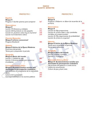 ÍNDICE
QUINTO BIMESTRE
PROYECTO 1
Español
BloqueV	
Proyecto 1. Escribir poemas para compartir	 367
Matemáticas
BloqueV		
Lección 39. Divisores y múltiplos	 374
Lección 40. El producto es más pequeño	 376
Lección 41. ¿Cuántos cubos hay en el prisma?	 378
Lección 42. El decímetro cúbico	 379
Ciencias Naturales
BloqueV. ¿Cómo conocemos?	
Proyecto Estudiantil	 380
Historia
BloqueV. Inicios de la Época Moderna	
Panorama del periodo	 381
Temas para comprender el periodo	 382
Geografía
BloqueV. Retos del mundo 	
Lección 1. Calidad de vida	 385
Lección 2.Acciones locales para preservar
el ambiente		 388
Formación Cívica y Ética
BloqueV.Acontecimientos sociales que
demandan la participación ciudadana	
Los conflictos: un componente de la convivencia
diaria			 390
Cultura de la prevención	 390
Corresponsabilidad en los asuntos públicos	 391
PROYECTO 2
Español
BloqueV		
Proyecto 2. Elaborar un álbum de recuerdos de la
primaria		 394
Matemáticas
BloqueV		
Lección 43. Más proporciones	 397
Lección 44. ¿Cómo saber si dos cantidades
variables son proporcionales?	 398
Lección 45. Más experimentos de probabilidad	 401
Lección 46. ¿Cómo lo organizo?	 402
Historia
BloqueV. Inicios de la Época Moderna	
Temas para comprender el periodo	 404
Temas para reflexionar	 408
Geografía
BloqueV. Retos del mundo	
Lección 3.Vamos a prevenir	 410
Lección 4. Tu proyecto	 412
Formación Cívica y Ética
BloqueV. Acontecimientos sociales que
demandan la participación ciudadana	
Las acciones del gobierno a través de los
medios de comunicación	 413
Cultura de paz y buen trato	 413 	
	
 