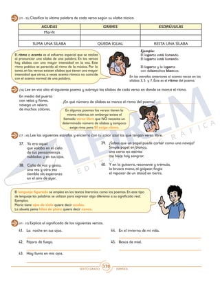 SEXTO GRADO ESPAÑOL
370
(31 - 35) Clasifica la última palabra de cada verso según su sílaba tónica.
(36) Lee en voz alta el siguiente poema y subraya las sílabas de cada verso en donde se marca el ritmo.
(37 - 40) Lee las siguientes estrofas y encierra con tu color azul las que tengan verso libre.
(41 - 45) Explica el significado de los siguientes versos.
AGUDAS GRAVES ESDRÚJULAS
Mar-fil
SUMA UNA SÍLABA QUEDA IGUAL RESTA UNA SÍLABA
El ritmo o acento es el esfuerzo especial que se realiza
al pronunciar una sílaba de una palabra. En los versos
hay sílabas con una mayor intensidad en la voz. Este
ritmo poético es parecido al ritmo de la música. Por lo
tanto,en los versos existen sílabas que tienen una mayor
intensidad que otras, a veces acento rítmico no coincide
con el acento normal de una palabra.
Ejemplo:
El lagarto está llorando.
El lagarto está llorando.
El lagarto y la lagarta
con delantalitos blancos.
¿En qué número de sílabas se marca el ritmo del poema? ____________________
En algunos poemas los versos tienen la
misma métrica; sin embargo existe el
llamado verso libre que NO necesita un
determinado número de sílabas y tampoco
exige rima pero SÍ exige ritmo.
37. 	 Yo era aquel
	 que volaba en el cielo
	 de tus pensamientos
	 nublados y en tus ojos.
38. 	 Caña de voz y gesto,
	 una vez y otra vez
	 tiembla sin esperanza
	 en el aire de ayer.
39.	 ¿Sabes que un papel puede cortar como una navaja?
	 Simple papel en blanco,
	 una carta no escrita
	 me hace hoy sangrar.
40. 	 Y en la guitarra, resonante y trémula,
	 la brusca mano, al golpear, fingía
	 el reposar de un ataúd en tierra.
El lenguaje figurado se emplea en los textos literarios como los poemas. En este tipo
de lenguaje las palabras se utilizan para expresar algo diferente a su significado real.
Ejemplos:
María tiene ojos de cielo quiere decir azules.
La abuela peina hilos de plata quiere decir canas.
41. 	 La noche en tus ojos.
42. 	 Pájaro de fuego.
43. 	 Hay lluvia en mis ojos.
44. 	 En el invierno de mi vida.
45. 	 Besos de miel.
En medio del puerto
con velas y flores,
navega un velero,
de muchos colores.
En las estrofas anteriores el acento recae en las
sílabas 3, 5 y 7. Éste es el ritmo del poema.
 