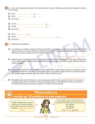 SEXTO GRADO MATEMÁTICAS
376
(25 - 33) Sin usar calculadora encuentra los divisores de los números indicados y escribe en el espacio el máximo
común divisor.
25.	 D 6 = ______, ______, ______ y ______
26. 	D 8 = ______, ______, ______ y ______
27.	 El mcd es: ______
28.	 D 12= ______, ______, ______, ______, ______ y ______
29.	 D 18= ______, ______, ______, ______, ______ y ______
30.	 El mcd es: ______
31.	 D 9=______, ______ y ______
32.	 D 24=______, ______, ______, ______, ______, ______, ______ y ______
33.	 El mcd es: ______
(34 - 37) Resuelve los problemas.
34.	 La maestra va a repartir cordones del mismo tamaño a sus alumnos y tiene dos tramos de 28 m y 70 m;
quiere cortarlos en tramos del mismo tamaño, de modo que no se desperdicie cordón. ¿Cuál es la mayor
extensión en que se pueden cortar los tramos de cordón?
35.	 Roberto quiere empacar corbatas en cajas que contengan la misma cantidad. Si tiene en una bolsa 36 y
en otra 60, ¿cuántas corbatas debe meter en cada caja para que no le sobren y que cada caja tenga la
misma cantidad?
36.	 Laura tiene 32 chocolates, 56 mazapanes y 72 tamarindos. Si quiere hacer bolsas con el mayor número
de dulces posible de un solo tipo, sin que sobre alguno y que todas tengan el mismo número de piezas,
¿de cuántas piezas se pueden hacer las bolsas como las quiere Laura?
37.	 El autobús que toma Citlalli para ir a la escuela pasa cada 8 minutos y el que toma su mamá para ir
al trabajo pasa cada 15 minutos. Si ambos autobuses pasaron a las 5:00 de la mañana ¿a qué hora
volverán a pasar juntos, para que se puedan ir las dos al mismo tiempo?
Matemáticas
Lección 40. El producto es más pequeño
Cuando multiplicamos un número
natural por un número decimal o
fraccionario menor que un entero, el
resultado es menor que el entero
natural.
Esto se debe a que el número decimal o
fraccionario nos indica que es sólo una parte
de un entero.
Por ejemplo,
30 x 0.5 = 15
El 15 es menor que el 30.
 