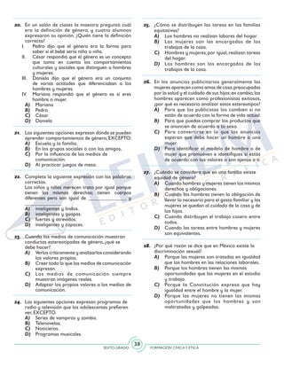 SEXTO GRADO FORMACIÓN CÍVICAY ÉTICA
38
25.	 ¿Cómo se distribuyen las tareas en las familias
equitativas?
A)	 Los hombres no realizan labores del hogar.
B)	 Las mujeres son las encargadas de los
trabajos de la casa.
C)	 Hombres y mujeres,por igual,realizan tareas
del hogar.
D)	 Los hombres son los encargados de los
trabajos de la casa.
26.	 En los anuncios publicitarios generalmente las
mujeres aparecen como amas de casa,preocupadas
por la salud y el cuidado de sus hijos;en cambio,los
hombres aparecen como profesionistas exitosos,
¿por qué es necesario analizar estos estereotipos?
A)	 Para que los publicistas los cambien si no
están de acuerdo con la forma de vida actual.
B)	 Para que puedas comprar los productos que
se anuncien de acuerdo a tu sexo.
C)	 Para convertirte en lo que los anuncios
esperan que debe hacer un hombre o una
mujer.
D)	 Para identificar el modelo de hombre o de
mujer que promueven e identifiques si estás
de acuerdo con tus valores o son ajenos a ti.
27.	 ¿Cuándo se considera que en una familia existe
equidad de género?
A)	 Cuando hombres y mujeres tienen los mismos
derechos y obligaciones.
B)	 Cuando los hombres tienen la obligación de
llevar lo necesario para el gasto familiar y las
mujeres se quedan al cuidado de la casa y de
los hijos.
C)	 Cuando distribuyen el trabajo casero entre
todos.
D)	 Cuando las tareas entre hombres y mujeres
son equivalentes.
28.	 ¿Por qué razón se dice que en México existe la
discriminación sexual?
A)	 Porque las mujeres son tratadas en igualdad
que los hombres en las relaciones laborales.
B)	 Porque los hombres tienen las mismas 	
oportunidades que las mujeres en el estudio
y trabajo.
C)	 Porque la Constitución expresa que hay
igualdad entre el hombre y la mujer.
D)	 Porque las mujeres no tienen las mismas
oportunidades que los hombres y son
maltratadas y golpeadas.
20.	 En un salón de clases la maestra preguntó cuál
era la definición de género, y cuatro alumnos
expresaron su opinión. ¿Quién tiene la definición
correcta?
I.	 Pedro dijo que el género era la forma para
saber si el bebé sería niño o niña.
II.	 César respondió que el género es un concepto
que toma en cuenta los comportamientos
culturales y sociales que distinguen a hombres
y mujeres.
III.	 Daniela dijo que el género era un conjunto
de varias actitudes que diferenciaban a los
hombres y mujeres.
IV.	 Mariana respondió que el género es si eres
hombre o mujer.
A)	 Mariana
B)	 Pedro
C)	 César
D)	 Daniela
21.	 Las siguientes opciones expresan dónde se pueden
aprender comportamientos de género, EXCEPTO:
A)	 Escuela y la familia.
B)	 En los grupos sociales o con los amigos,
C)	 Por la influencia de los medios de
comunicación.
D)	 Al practicar juegos de mesa.
22.	 Completa la siguiente expresión con las palabras
correctas.
	 Los niños y niñas merecen trato por igual porque
tienen los mismos derechos; tienen cuerpos
diferentes pero son igual de _______________ y
______________.
A)	 inteligentes y lindos.
B)	 inteligentes y guapas.
C)	 fuertes y atrevidos.
D)	 inteligentes y capaces.
23.	 Cuando los medios de comunicación muestran
conductas estereotipadas de género, ¿qué se
debe hacer?
A)	 Verlos críticamente y analizarlos considerando
los valores propios.
B)	 Creer todo lo que los medios de comunicación
expresan.
C)	 Los medios de comunicación siempre
muestran imágenes reales.
D)	 Adaptar los propios valores a los medios de
comunicación.
24.	 Las siguientes opciones expresan programas de
radio y televisión que los adolescentes prefieren
ver, EXCEPTO.
A)	 Series de vampiros y zombis.
B)	 Telenovelas.
C)	 Noticieros.
D)	 Programas musicales.
 