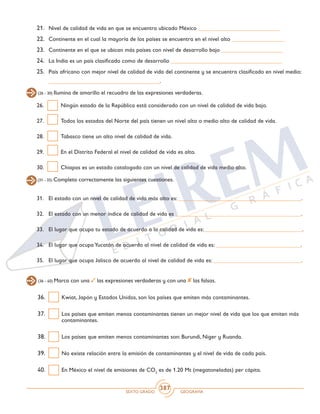 SEXTO GRADO GEOGRAFÍA
387
21.	 Nivel de calidad de vida en que se encuentra ubicado México ____________________________
22.	 Continente en el cual la mayoría de los países se encuentra en el nivel alto __________________
23.	 Continente en el que se ubican más países con nivel de desarrollo bajo _____________________
24.	 La India es un país clasificado como de desarrollo ______________________________________
25.	 País africano con mejor nivel de calidad de vida del continente y se encuentra clasificado en nivel medio:
______________________________________.
(26 - 30) Ilumina de amarillo el recuadro de las expresiones verdaderas.
26.	 Ningún estado de la República está considerado con un nivel de calidad de vida bajo.
27.	 Todos los estados del Norte del país tienen un nivel alto o medio alto de calidad de vida.
28.	 Tabasco tiene un alto nivel de calidad de vida.
29.	 En el Distrito Federal el nivel de calidad de vida es alto.
30.	 Chiapas es un estado catalogado con un nivel de calidad de vida medio alto.
(31 - 35) Completa correctamente las siguientes cuestiones.
31.	 El estado con un nivel de calidad de vida más alto es: __________________________________________.
32.	 El estado con un menor índice de calidad de vida es ___________________________________________.
33.	 El lugar que ocupa tu estado de acuerdo a la calidad de vida es:__________________________________.
34.	 El lugar que ocupaYucatán de acuerdo al nivel de calidad de vida es: _____________________________.
35.	 El lugar que ocupa Jalisco de acuerdo al nivel de calidad de vida es: ______________________________.
36.	 Kwiat, Japón y Estados Unidos, son los países que emiten más contaminantes.
37.	 Los países que emiten menos contaminantes tienen un mejor nivel de vida que los que emiten más
contaminantes.
38.	 Los países que emiten menos contaminantes son: Burundi, Niger y Ruanda.
39.	 No existe relación entre la emisión de contaminantes y el nivel de vida de cada país.
40.	 En México el nivel de emisiones de CO2
es de 1.20 Mt (megatoneladas) per cápita.
(36 - 40) Marca con una las expresiones verdaderas y con una las falsas.
 