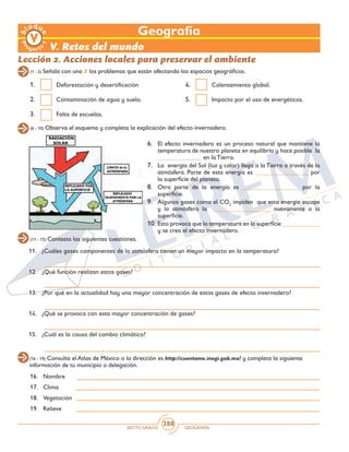 SEXTO GRADO GEOGRAFÍA
388
Geografía
1.	 Deforestación y desertificación
2.	 Contaminación de agua y suelo.
3.	 Falta de escuelas.
4.	 Calentamiento global.
5.	 Impacto por el uso de energéticos.
V. Retos del mundo
Lección 2. Acciones locales para preservar el ambiente
(1 - 5) Señala con una 7 los problemas que están afectando los espacios geográficos.
(6 - 10) Observa el esquema y completa la explicación del efecto invernadero.
6.	 El efecto invernadero es un proceso natural que mantiene la
temperatura de nuestro planeta en equilibrio y hace posible la
______________ en la Tierra.
7.	 La energía del Sol (luz y calor) llega a la Tierra a través de la
atmósfera. Parte de esta energía es _________________ por
la superficie del planeta.
8.	 Otra parte de la energía es __________________ por la
superficie.
9.	 Algunos gases como el CO2
impiden que esta energía escape
y la atmósfera la __________________ nuevamente a la
superficie.
10.	Esto provoca que la temperatura en la superficie ____________
y se crea el efecto invernadero.
(11 - 15) Contesta las siguientes cuestiones.
11.	 ¿Cuáles gases componentes de la atmósfera tienen un mayor impacto en la temperatura?
	
12.	 ¿Qué función realizan estos gases?
	
13.	 ¿Por qué en la actualidad hay una mayor concentración de estos gases de efecto invernadero?
	
14.	 ¿Qué se provoca con esta mayor concentración de gases?
		
15.	 ¿Cuál es la causa del cambio climático?
(16 - 19) Consulta el Atlas de México o la dirección es http://cuentame.inegi.gob.mx/ y completa la siguiente
información de tu municipio o delegación.
16.	Nombre	
17.	Clima	
18.	Vegetación	
19.	Relieve	
 