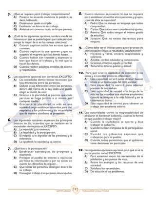 SEXTO GRADO FORMACIÓN CÍVICAY ÉTICA
392
8.	 Cuatro alumnos expresaron lo que se requiere
para establecer acuerdos entre personas y grupos,
¿cuál de ellos se equivocó?
A)	 Pedro: Que se maneje un lenguaje que todos
comprendan.
B)	 Carlos:Que todos sean considerados iguales.
C)	 Ramiro: Que todos tengan el mismo grado
de estudios.
D)	 Joaquín: Que no exista desventaja para
ninguno.
9.	 ¿Cómo debe ser el diálogo para que el proceso de
comunicación llegue a resultados satisfactorios?
A)	 Honesto y veraz, sincero, responsable y
tolerante.
B)	 Amable, cordial, adulador y comprensivo.
C)	 Gracioso, chistoso, agudo y cordial.
D)	 Temerario, directo, pasivo y actual.
10.	¿Para qué sirve la capacidad de entender a los
otros y a conciliar posturas diferentes?
A)	 Esta capacidad servirá para obtener buenas
notas en el transcurso del ciclo escolar.
B)	 Esta capacidad te servirá para obtener
premios de tus padres.
C)	 Esta capacidad te servirá a lo largo de tu
vida en los estudios que decidas emprender,
cuando te integres a la vida laboral y en la
convivencia diaria.
D)	 Esta capacidad te servirá para obtener un
trabajo con excelente salario.
11.	Las autoridades tienen la responsabilidad de
procurar el bienestar colectivo, ¿cuál es la forma
en que pueden trabajar mejor?
A)	 Cuando la ciudadanía se aparta y deja
trabajar al gobierno.
B)	 Cuando reciben el impulso de la participación
social.
C)	 Cuando los gobiernos expresan que
trabajarán para el pueblo.
D)	 Cuando todos permitimos que el gobierno
tome decisiones sin participar.
12.	Las siguientes opciones expresan para qué sirve la
participación social, EXCEPTO:
A)	 Para entender mejor las necesidades de la
población y sus puntos de vista.
B)	 Reúne las energías y los recursos de una
sociedad.
C)	 Satisface las necesidades.
D)	 Da solución a los problemas.
3.	 ¿Qué se requiere para trabajar conjuntamente?
A)	 Ponerse de acuerdo mediante la palabra, es
decir, hablando.
B)	 Determinar quién es el jefe.
C)	 Establecer un horario de trabajo.
D)	 Aislarse sin comentar nada de lo que piensas.
4.	 ¿Cuál de las siguientes opciones,nombra una de las
maneras en que se puede lograr que cada persona
ponga lo mejor de sí en las tareas colectivas?
A)	 Cuando explican todos los errores que se
cometen.
B)	 Cuando explican lo que quieren y que no
aceptan el mugrero que los demás hacen.
C)	 Cuando hablan con claridad y expresan lo
bien que hacen el trabajo y lo mal que lo
hacen los demás.
D)	 Cuando reciben palabras amables, de aliento
y respetuosas.
5.	 Las siguientes opciones son correctas, EXCEPTO:
A)	 Las sociedades democráticas reconocen que
hay diferencias entre las personas.
B)	 Debido a las diferencias entre las personas,
dentro del marco de la ley, cada uno puede
elegir su modo de vivir.
C)	 Gracias a la pluralidad se permite que cada
persona se haga justicia a sí misma por
cualquier medio.
D)	 Gracias a la pluralidad, la vida en una
sociedad exige establecer acuerdos para dar
respuesta a los problemas y las necesidades
que de manera cotidiana se presentan.
6.	 Las siguientes opciones expresan los principios
básicos de los acuerdos que se realizan en la
sociedades democráticas, EXCEPTO:
A)	 La injusticia y la violencia.
B)	 La legalidad y la participación.
C)	 El respeto a la dignidad de las personas y la
tolerancia.
D)	 La igualdad, la equidad y la justicia.
7.	 ¿Qué busca la participación?
A)	 Establecer estrategias de progreso y
economía.
B)	 Proteger al pueblo de errores o injusticias
por falta de información o por no tomar en
cuenta los derechos de alguien.
C)	 Que todas las personas obtengan dinero de
su trabajo.
D)	 Conseguir trabajo a las personas desocupadas.
 
