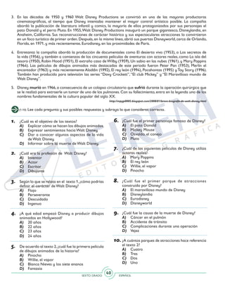 SEXTO GRADO ESPAÑOL
40
1.	 ¿Cuál es el objetivo de los textos?
A)	 Explicar cómo se hacen los dibujos animados.
B)	 Expresar sentimientos hacia Walt Disney.
C)	 Dar a conocer algunos aspectos de la vida
de Walt Disney.
D)	 Informar sobre la muerte de Walt Disney.
2.	 ¿Cuál era la profesión de Walt Disney?
A)	 Inventor
B)	 Actor
C)	 Escritor
D)	 Dibujante
3.	 Según lo que se relata en el texto 1,¿cómo podrías
definir el carácter de Walt Disney?
A)	 Flojo
B)	 Perseverante
C)	 Descuidado
D)	 Ingenuo
4.	 ¿A qué edad empezó Disney a producir dibujos
animados en Hollywood?
A)	 20 años
B)	 22 años
C)	 23 años
D)	 24 años
5.	 De acuerdo al texto 2,¿cuál fue la primera película
de dibujos animados de la historia?
A)	 Pinocho
B)	 Willie, el vapor
C)	 Blanca Nieves y los siete enanos
D)	 Fantasía
3. 	En las décadas de 1950 y 1960 Walt Disney Productions se convirtió en una de las mayores productoras
cinematográficas, al tiempo que Disney intentaba mantener el mayor control artístico posible. La compañía
abordó la publicación de literatura infantil y comics, la mayoría de ellos protagonizados por sus personajes el
pato Donald y el perro Pluto. En 1955,Walt Disney Productions inauguró un parque gigantesco, Disneylandia, en
Anaheim, California. Sus reconstrucciones de carácter histórico y sus espectaculares atracciones lo convirtieron
en un foco turístico de primer orden.Después,en la misma línea,abrió sus puertas Disneyworld,cerca de Orlando,
Florida, en 1971, y más recientemente, Eurodisney, en las proximidades de París.
4. 	 Entretanto la compañía abordó la producción de documentales como El desierto vivo (1953), o Los secretos de
la vida (1956), y también a comienzos de los cincuenta películas de aventuras con actores reales, como La isla del
tesoro (1950), Robin Hood (1951), El extraño caso de Wilby (1959), Un sabio en las nubes (1961), y Mary Poppins
(1964). Las películas de dibujos animados más destacadas de este periodo fueron Peter Pan (1953), Merlín el
encantador (1963) y más recientemente Aladdin (1992), El rey león (1994), Pocahontas (1995) y Toy Story (1996).
También han producido para televisión las series “Davy Crockett”,“El club Mickey” y “El Maravilloso mundo de
Walt Disney”.
5. 	 Disney murió en 1966, a consecuencia de un colapso circulatorio que sufrió durante la operación quirúrgica que
se le realizó para extraerle un tumor de uno de los pulmones. Con su fallecimiento, entra en la leyenda uno de los
nombres fundamentales de la cultura popular del siglo XX.
http://mpgp0005.blogspot.com/2008/01/breve-biografa-de-walt-disney.html
(1-10) Lee cada pregunta y sus posibles respuestas y subraya la que consideres correcta.
6.	 ¿Cuál fue el primer personaje famoso de Disney?
A)	 El pato Donald
B)	 Mickey Mouse
C)	 Osvaldo, el conejo
D)	 Pluto
7.	 ¿Cuál de las siguientes películas de Disney utiliza
actores reales?
A)	 Mary Poppins
B)	 El rey león
C)	 Willie, el vapor
D)	 Pinocho
8.	 ¿Cuál fue el primer parque de atracciones
construido por Disney?
A)	 El maravilloso mundo de Disney
B)	 Disneylandia
C)	 Eurodisney
D)	 Disneyworld
9.	 ¿Cuál fue la causa de la muerte de Disney?
A)	 Cáncer en el pulmón
B)	 Accidente de tránsito
C)	 Complicaciones durante una operación
D)	 Vejez
10.	¿A cuántos parques de atracciones hace referencia
el texto 2?
A)	 Cuatro
B)	 Tres
C)	 Dos
D)	 Uno
 