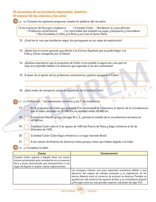 SEXTO GRADO HISTORIA
405
(12 - 16) Contesta las siguientes preguntas, emplea las palabras del recuadro.
El encuentro de un territorio imprevisto: América
El renacer de las ciencias y las artes
12.	 ¿Cuál fue la ruta que decidieron seguir los portugueses en sus viajes de exploración?
13.	 ¿Quién fue el marino genovés que afirmó a la Corona Española que se podía llegar a la
India y China, navegando por el Oeste?
14.	 ¿Quiénes expresaron que la propuesta de Colón sí era posible si seguía esa ruta, pero el
viaje era imposible debido a la distancia que separaba a los dos continentes?
15.	 A pesar de la opción de los profesores universitarios, ¿quiénes apoyaron a Colón?
16.	 ¿Qué medio de transporte incluía la expedición de Cristóbal Colón?
• A los monarcas de Portugal e Inglaterra	 • Cristóbal Colón • Bordearon la costa africana
	 • Profesores universitarios	 • La reina Isabel que empeñó sus joyas y banqueros y mercaderes
		 • Dos Carabelas, la Niña y la Pinta y una nao, la Santa María
(17 - 21) Califica así: las expresiones correctas y así: las incorrectas.
17.	 En la propuesta de Colón que presentó a la Universidad de Salamanca, le dijeron de la circunferencia
que él había calculado en 29 000 Km, en realidad medía 40 000 km.
18.	 Eratóstenes filósofo griego del siglo III a. C., planteó la medida de la circunferencia terrestre en 	
40 000 km.
,
19.	 Cristóbal Colón salió el 3 de agosto de 1492 del Puerto de Palos y llegó a América el 24 de
diciembre de 1492.
20.	 Cristóbal Colón Colón llegó a América a un lugar llamado Brasil.
21.	 A los nativos de América les llamaran indios porque creían que habían llegado a la India.
(22 - 24) Completa la tabla.
Causa Consecuencia
Cuando Colón regresó a España, llevó con varios
nativos esclavizados gran cantidad de oro y muestras
flora y fauna desconocida, que entusiasmaron a los
reyes de España a realizar nuevas exploraciones.
Los europeos vivieron una gran expansión económica debido a que
abusaron del saqueo de metales preciosos y la explotación de las
tierras. Además inició el comercio de esclavos en América.También se
apoderaron del comercio de especies de Asia y se consolidaron España
y Portugal como los más grandes imperios coloniales del siglo XVI.
 