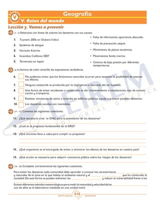 SEXTO GRADO GEOGRAFÍA
410
Geografía
V. Retos del mundo
Lección 3. Vamos a prevenir
(1 - 5) Relaciona con líneas de colores los desastres con sus causas.
1.	 Tsunami 2004 en Océano Índico
2.	 Epidemia de dengue
3.	 Huracán Katrina
4.	 Incendios Califonia 2007
5.	 Terremoto en Japón
•	 Falta de información, ignorancia, descuido.
•	 Falta de precaución, sequía.
•	 Movimiento de placas tectónicas.
•	 Movimientos fondo marino.
•	 Centros de baja presión por diferentes
temperaturas.
(6-10) Ilumina de color amarillo las expresiones verdaderas.
6.	 No podemos evitar que los fenómenos naturales ocurran pero tenemos la posibilidad de atenuar
sus efectos.
7.	 Ninguna catástrofe es producida por la negligencia o descuido del ser humano.
8.	 Una forma de evitar accidentes o catástrofes es dar mantenimiento a instalaciones, vías de comuni-
cación y transporte.
9.	 Realizar simulacros de sismo o incendio en edificios públicos ayuda a prevenir posibles desastres.
10.	 Los desastres sociales son inevitables.
(11 - 15) Contesta las siguientes cuestiones.
11.	 ¿Qué secretaría creó la ONU para la prevención de los desastres?
	 _______________________________________________________________________________________
12.	 ¿Cuál es el propósito fundamental de la EIRD?
	 _______________________________________________________________________________________
13.	 ¿Qué acciones lleva a cabo para cumplir su propósito?
	 _______________________________________________________________________________________
	 _______________________________________________________________________________________
	 _______________________________________________________________________________________
14.	 ¿Qué organismo es el encargado de evitar o aminorar los efectos de los desastres en nuestro país?
	 _______________________________________________________________________________________
15.	 ¿Qué acción es necesaria para adquirir conciencia pública sobre los riesgos de los desastres?
	 _______________________________________________________________________________________
(16 - 20) Completa correctamente las siguientes cuestiones.
Para evitar los desastres cada comunidad debe aprender a conocer las características _____________________
y naturales de la zona en la que habita: el ambiente natural y el ______________________que ha construido la
sociedad. De esta forma se pueden enfrentar las _____________________ y reducir la vulnerabilidad frente a los
_____________________________.
Existendiferentesmétodosmeteorológicosparamedirlaintensidadyvelocidaddelos________________________,
uno de ellos es el laboratorio instalado en una unidad móvil.
 