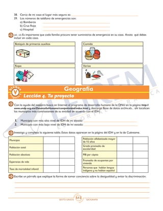 SEXTO GRADO GEOGRAFÍA
412
Varios
Botiquín de primeros auxilios Comida
(40 - 43) Es importante que cada familia procure tener suministros de emergencia en su casa. Anota qué debes
incluir en cada caso.
38.	 Cerca de mi casa el lugar más seguro es: _____________________________________________
39.	 Los números de teléfono de emergencias son:
	 a) Bomberos	 _____________________________________________
	 b) Cruz Roja	 _____________________________________________
	 c) Hospital	 _____________________________________________
Geografía
Lección 4. Tu proyecto
Con la ayuda del maestro busca en Internet el programa de desarrollo humano de la ONU en la página http://
www.undp.org.mx/DesarrolloHumano/competividad/index.html y descarga Base de datos archiv.xls , ahí localicen
los municipios más contrastantes de su entidad de acuerdo con el IDH.
1.	 Municipio con más alto nivel de IDH de mi estado: ____________________________________
2.	 Municipio con más bajo nivel de IDH de mi estado: ____________________________________
Ropa
Investiga y completa la siguiente tabla. Estos datos aparecen en la página del IDH y en la de Cuéntame.
Municipio
Población total
Población absoluta
Esperanza de vida
Tasa de mortalidad infantil
Población alfabetizada mayor
de 15 años
Grado promedio de
escolaridad
PIB per cápita
Promedio de ocupantes por
vivienda
Personas que hablan lengua
indígena y no hablan español
Escribe un párrafo que explique la forma de tomar conciencia sobre la desigualdad y evitar la discriminación.
 