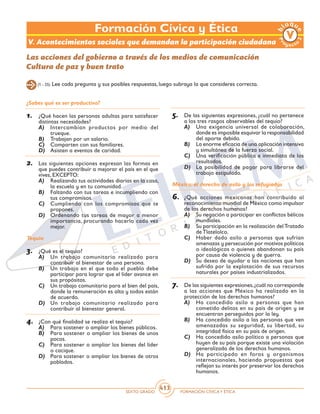 SEXTO GRADO FORMACIÓN CÍVICAY ÉTICA
413
Formación Cívica y Ética
¿Sabes qué es ser productivo?
1.	 ¿Qué hacen las personas adultas para satisfacer
distintas necesidades?
A)	 Intercambian productos por medio del
trueque.
B)	 Trabajan por un salario.
C)	 Comparten con sus familiares.
D)	 Asisten a eventos de caridad.
2.	 Las siguientes opciones expresan las formas en
que puedes contribuir a mejorar el país en el que
vives, EXCEPTO:
A)	 Realizando tus actividades diarias en la casa,
la escuela y en tu comunidad.
B)	 Faltando con tus tareas e incumpliendo con
tus compromisos.
C)	 Cumpliendo con los compromisos que te
propones.
D)	 Ordenando tus tareas de mayor a menor
importancia, procurando hacerlo cada vez
mejor.
Tequio
3.	 ¿Qué es el tequio?
A)	 Un trabajo comunitario realizado para
contribuir al bienestar de una persona.
B)	 Un trabajo en el que todo el pueblo debe
participar para lograr que el líder avance en
sus propósitos.
C)	 Un trabajo comunitario para el bien del país,
donde la remuneración es alta y todos están
de acuerdo.
D)	 Un trabajo comunitario realizado para
contribuir al bienestar general.
4.	 ¿Con qué finalidad se realiza el tequio?
A)	 Para sostener o ampliar los bienes públicos.
B)	 Para sostener o ampliar los bienes de unos
pocos.
C)	 Para sostener o ampliar los bienes del líder
o cacique.
D)	 Para sostener o ampliar los bienes de otros
poblados.
5.	 De las siguientes expresiones, ¿cuál no pertenece
a los tres rasgos observables del tequio?
A)	 Una exigencia universal de colaboración,
donde es imposible esquivar la responsabilidad
del aporte debido.
B)	 La enorme eficacia de una aplicación intensiva
y simultánea de la fuerza social.
C)	 Una verificación pública e inmediata de los
resultados.
D)	 La posibilidad de pagar para librarse del
trabajo estipulado.	
México: el derecho de asilo y los refugiados
6.	 ¿Qué acciones mexicanas han contribuido al
reconocimiento mundial de México como impulsor
de los derechos humanos?
A)	 Su negación a participar en conflictos bélicos
mundiales.
B)	 Su participación en la realización delTratado
de Tlatelolco.
C)	 Haber dado asilo a personas que sufrían
amenazas y persecución por motivos políticos
o ideológicos o quienes abandonan su país
por causa de violencia y de guerra.
D)	 Su deseo de ayudar a las naciones que han
sufrido por la explotación de sus recursos
naturales por países industrializados.
7.	 De las siguientes expresiones,¿cuál no corresponde
a las acciones que México ha realizado en la
protección de los derechos humanos?
A)	 Ha concedido asilo a personas que han
cometido delitos en su país de origen y se
encuentran perseguidos por la ley.
B)	 Ha concedido asilo a las personas que ven
amenazadas su seguridad, su libertad, su
integridad física en su país de origen.
C)	 Ha concedido asilo político a personas que
huyen de su país porque existe una violación
generalizada de los derechos humanos.
D)	 Ha participado en foros y organismos
internacionales, haciendo propuestas que
reflejan su interés por preservar los derechos
humanos.
Las acciones del gobierno a través de los medios de comunicación
Cultura de paz y buen trato
(1 - 25) Lee cada pregunta y sus posibles respuestas, luego subraya la que consideres correcta.
V. Acontecimientos sociales que demandan la participación ciudadana
 