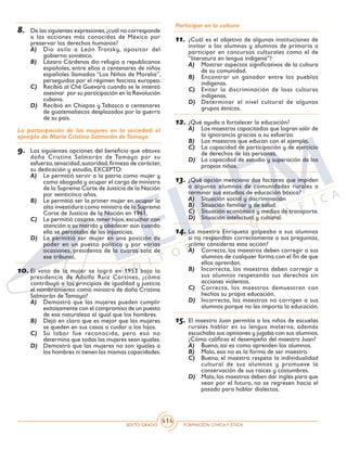 SEXTO GRADO FORMACIÓN CÍVICAY ÉTICA
414
8.	 De las siguientes expresiones,¿cuál no corresponde
a las acciones más conocidas de México por
preservar los derechos humanos?
A)	 Dio asilo a León Trotsky, opositor del
gobierno soviético.
B)	 Lázaro Cárdenas dio refugio a republicanos
españoles, entre ellos a centenares de niños
españoles llamados “Los Niños de Morelia”,
perseguidos por el régimen fascista europeo.
C)	 Recibió al Ché Guevara cuando se le intentó
asesinar por su participación en la Revolución
cubana.
D)	 Recibió en Chiapas y Tabasco a centenares
de guatemaltecos desplazados por la guerra
de su país.
La participación de las mujeres en la sociedad: el
ejemplo de María Cristina Salmorán deTamayo
9.	 Las siguientes opciones del beneficio que obtuvo
doña Cristina Salmorán de Tamayo por su
esfuerzo,tenacidad,autoridad,firmeza de carácter,
su dedicación y estudio, EXCEPTO:
A)	 Le permitió servir a la patria como mujer y
como abogada y ocupar el cargo de ministra
de la Suprema Corte de Justicia de la Nación
por veinticinco años.
B)	 Le permitió ser la primer mujer en ocupar la
alta investidura como ministra de la Suprema
Corte de Justicia de la Nación en 1961.
C)	 Le permitió casarse,tener hijos,escuchar con
atención a su marido y obedecer aún cuando
ella se percataba de las injusticias.
D)	 Le permitió ser mujer en una posición de
poder en un puesto político y por varias
ocasiones, presidenta de la cuarta sala de
ese tribunal.
10.	El voto de la mujer se logró en 1953 bajo la
presidencia de Adolfo Ruiz Cortines, ¿cómo
contribuyó a los principios de igualdad y justicia
el nombramiento como ministra de doña Cristina
Salmorán de Tamayo?
A)	 Demostró que las mujeres pueden cumplir
exitosamente con el compromiso de un puesto
de esa naturaleza al igual que los hombres.
B)	 Dejó en claro que es mejor que las mujeres
se queden en sus casas a cuidar a los hijos.
C)	 Su labor fue reconocida, pero eso no
determina que todas las mujeres sean iguales.
D)	 Demostró que las mujeres no son iguales a
los hombres ni tienen las mismas capacidades.
Participar en la cultura
11.	¿Cuál es el objetivo de algunas instituciones de
invitar a las alumnas y alumnos de primaria a
participar en concursos culturales como el de
“literatura en lengua indígena”?
A)	 Mostrar aspectos significativos de la cultura
de su comunidad.
B)	 Encontrar un ganador entre los pueblos
indígenas.
C)	 Evitar la discriminación de loas culturas
indígenas.
D)	 Determinar el nivel cultural de algunos
grupos étnicos.
12.	¿Qué ayuda a fortalecer la educación?
A)	 Los maestros capacitados que logran salir de
la ignorancia gracias a su esfuerzo.
B)	 Los maestros que educan con el ejemplo.
C)	 La capacidad de participación y de ejercicio
de derechos de las personas.
D)	 La capacidad de estudio y superación de los
propios niños.
13.	¿Qué opción menciona dos factores que impiden
a algunos alumnos de comunidades rurales a
terminar sus estudios de educación básica?
A)	 Situación social y discriminación
B)	 Situación familiar y de salud.
C)	 Situación económica y medios de transporte.
D)	 Situación intelectual y cultural.
14.	La maestra Enriqueta golpeaba a sus alumnos
si no respondían correctamente a sus preguntas,
¿cómo consideras esta acción?
A)	 Correcta, los maestros deben corregir a sus
alumnos de cualquier forma con el fin de que
ellos aprendan.
B)	 Incorrecta, los maestros deben corregir a
sus alumnos respetando sus derechos sin
acciones violentas.
C)	 Correcta, los maestros demuestran con
hechos su propia educación.
D)	 Incorrecta, los maestros no corrigen a sus
alumnos porque no les importa la educación.
15.	El maestro Juan permitía a los niños de escuelas
rurales hablar en su lengua materna, además
escuchaba sus opiniones y jugaba con sus alumnos.
¿Cómo calificas el desempeño del maestro Juan?
A)	 Bueno, así es como aprenden los alumnos.
B)	 Malo, esa no es la forma de ser maestro.
C)	 Bueno, el maestro respeta la individualidad
cultural de sus alumnos y promueve la
conservación de sus raíces y costumbres.
D)	 Mala,los maestros deben dar inglés para que
vean por el futuro, no se regresen hacia el
pasado para hablar dialectos.
 