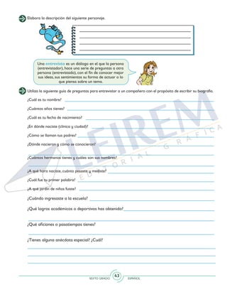 SEXTO GRADO ESPAÑOL
43
Elabora la descripción del siguiente personaje.
Una entrevista es un diálogo en el que la persona
(entrevistador), hace una serie de preguntas a otra
persona (entrevistado), con el fin de conocer mejor
sus ideas, sus sentimientos su forma de actuar o lo
que piensa sobre un tema.
Utiliza la siguiente guía de preguntas para entrevistar a un compañero con el propósito de escribir su biografía.
¿Cuál es tu nombre?
¿Cuántos años tienes?
¿Cuál es tu fecha de nacimiento?
¿En dónde naciste (clínica y ciudad)?
¿Cómo se llaman tus padres?
¿Dónde nacieron y cómo se conocieron?
¿Cuántos hermanos tienes y cuáles son sus nombres?
¿A qué hora naciste, cuánto pesaste y mediste?
¿Cuál fue tu primer palabra?
¿A qué jardín de niños fuiste?
¿Cuándo ingresaste a la escuela?
¿Qué logros académicos o deportivos has obtenido?
¿Qué aficiones o pasatiempos tienes?
¿Tienes alguna anécdota especial? ¿Cuál?
 