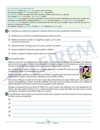 SEXTO GRADO ESPAÑOL
46
Las oraciones coordinadas son:
Copulativas. Utiliza los nexos y, e, ni para unir oraciones.
Por ejemplo:Aladino vivía con su madre y eran muy pobres.
Disyuntivas. Ofrece escoger entre dos acciones y utiliza nexos como o, u, ya bien.
Por ejemplo: Entra a la cueva o te moleré a palos.
Adversativas. La segunda oración contradice a la primera: los nexos empleados son pero, mas, aunque, sin
embargo, no obstante.Por ejemplo:Aladino encontró la vieja lámpara pero no obedeció al forastero.
Consecutivas. La segunda oración es consecuencia de la primera y se emplean nexos como así que, por lo
tanto, en consecuencia, luego.
Por ejemplo: El genio concedió el deseo así que Aladino se volvió rico.
(51-55) Subraya los verbos de las siguientes oraciones, encierra el nexo y clasifícalas correctamente.
51. 	 Aladino vio a la princesa e inmediatamente quiso casarse con ella.
52. 	Aladino convenció al sultán con magníficos regalos por lo tanto
se casó con la princesa.
53.	 ¿Quieres cambiar la lámpara por una nueva o prefieres venderla?
54. 	El genio obedeció al brujo pero quería ayudar a Aladino.
55. 	Aladino recuperó la lámpara y todo volvió a la normalidad.
Lee el siguiente texto.
Mulan es una joven en edad casadera, pero también es un espíritu libre. Muchos la consideran una deshonra
para su familia y su cultura. En ese tiempo, el imperio chino entra en guerra con los hunos, y su anciano padre es
llamado al frente. Ella decide no permitirlo y se disfraza de hombre para sustituirlo.
Los ancestros de la familia Fa envían a un dragón legendario a traerla de vuelta, pero por
accidente, el dragón es reemplazado por Mushu.
Mushu va en busca de Mulan, acompañado por Cri-Kee un pequeño grillo con buena suerte.Al
encontrarla la “ayuda” a presentarse en el ejército con el nombre de Ping.
Allí conoce a Shang Li, el jefe de las tropas. Luego del entrenamiento, las tropas deben partir para ayudar al
ejército comandado por el padre de Shang a defender China de los Hunos.Al llegar encuentran una tragedia. El
ejército del padre de Shang fue vencido así que el pueblo ha sido destruido.
Después se encuentran con los Hunos.A Mulan se le ocurre causar una avalancha en la cual desaparecen los
Hunos pero ella, resulta herida.Al curar su herida, descubren que es mujer. Este delito tiene por pena la muerte
pero Shang le perdona la vida. Mulan debe irse o morirá…
(56-60) Del texto anterior, elige cinco oraciones coordinadas y cópialas en las líneas. Encierra el nexo y determina
la clase a la que corresponden.
56.
57.
58.
59.
60.
 