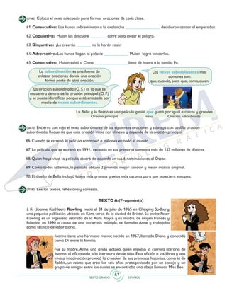SEXTO GRADO ESPAÑOL
47
La subordinación es una forma de
enlazar oraciones donde una oración
forma parte de otra oración.
La oración subordinada (O. S.) es la que se
encuentra dentro de la oración principal (O. P.)
y se puede identificar porque está enlazada por
medio de nexos subordinantes.
Los nexos subordinantes más
comunes son:
que, cuando, para que, como, quien.
(61-65) Coloca el nexo adecuado para formar oraciones de cada clase.
61. Consecutiva: Los hunos sobrevivieron a la avalancha _________________ decidieron atacar al emperador.
62. Copulativa: Mulan los descubre ________ corre para avisar el peligro.
63. Disyuntiva: ¿Le creerán _______ no le harán caso?
64. Adversativa: Los hunos llegan al palacio ____________ Mulan logra vencerlos.
65. Consecutiva: Mulan salvó a China ________________ llenó de honra a la familia Fa.
La Bella y la Bestia es una película genial que gustó por igual a chicos y grandes.
Oración principal nexo Oración subordinada
(66-70) Encierra con rojo el nexo subordinante de las siguientes oraciones y subraya con azul la oración
subordinada. Recuerda que esta oración inicia con el nexo y depende de la oración principal.
66. Cuando se estrenó la película conmovió a millones en todo el mundo.
67. La película, que se estrenó en 1991, recaudó en sus primeras semanas más de 147 millones de dólares.
68. Quien haya visto la película, estará de acuerdo en sus 6 nominaciones al Oscar.
69. Como todos sabemos, la película obtuvo 2 premios: mejor canción y mejor música original.
70. El diseño de Bella incluyó labios más gruesos y cejas más oscuras para que pareciera europea.
(71-80) Lee los textos, reflexiona y contesta.
TEXTO A (Fragmento)
J. K. (Joanne Kathleen) Rowling nació el 31 de julio de 1965 en Chipping Sodbury,
una pequeña población ubicada en Kent, cerca de la ciudad de Bristol. Su padre Peter
Rowling es un ingeniero retirado de la Rolls Royce y su madre, de origen francés y
fallecida en 1990 a causa de una esclerosis múltiple, se llamaba Anne y trabajaba
como técnico de laboratorio.
Joanne tiene una hermana menor, nacida en 1967, llamada Diana y conocida
como Di entre la familia.
Fue su madre, Anne, una ávida lectora, quien impulsó la carrera literaria de
Joanne, al aficionarla a la literatura desde niña. Esta afición a los libros y una
innata imaginación provocó la creación de sus primeras historias, como la de
Rabbit, un relato que creó los seis años protagonizado por un conejo y un
grupo de amigos entre los cuales se encontraba una abeja llamada Miss Bee.
 