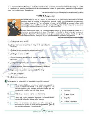 SEXTO GRADO ESPAÑOL
48
En su infancia, la familia Rowling se mudó de vivienda en dos ocasiones, residiendo enWinterbourne y enTutshill.
En Winterbourne entabló amistad con un vecino llamado Ian Potter, de quien tomó prestado su apellido para
crear a su famoso mago Harry Potter.
http://www.librosdeluz.net/2007/02/biografa-de-jk-rowling-autora-de-harry.html
TEXTO B (Fragmento)
Mis padres eran los dos de Londres. Se conocieron en un tren cuando tenían dieciocho años,
viajando desde la estación de King’s Cross hasta la ciudad escocesa de Arbroath; mi padre
iba a incorporarse a la Marina Real, y mi madre a la W.R.N.S. (el servicio militar en la
Armada para mujeres). Mi madre le dijo que tenía frío, y él le ofreció compartir su abrigo. Se
casaron por más de un año más tarde, con diecinueve años.
Los dos dejaron laArmada y se trasladaron a las afueras de Bristol,al oeste de Inglaterra.Mi
madre me tuvo con sólo veinte años. Fui un bebé rechoncho. La descripción que aparece en
“La piedra filosofal” de “los retratos de los que parecía una gran pelota rosada con gorros
de diferentes colores” se ajusta mucho a las fotos de mis primeros años de vida.
http://eldiccionario.org/referencias/jkrowling.htm
(81-95) Anota en el recuadro la letra de la respuesta correcta.
71. 	¿Qué tipo de texto es el A?
72. 	¿En qué tiempo se encuentran la mayoría de los verbos de
ese texto?
73. 	¿Qué persona gramatical se utiliza en el texto A?
74. 	¿Qué tipo de texto es el B?
75. 	¿En qué tiempo se encuentran la mayoría de los verbos de
ese texto?
76. 	¿Qué persona gramatical se utiliza en el texto B?
77. 	¿Qué persona fue determinante en la vida de J. K. Rowling?
78. 	Según los textos, ¿cuál es la profesión de Rowling?
79. 	¿Por qué es famosa?
80. 	¿Qué nacionalidad tiene?
81. 	 Historia de vida de una persona narrada en pocas palabras
desde su nacimiento hasta su muerte, consignando sus
hechos logrados y sus fracasos, así como todo lo que sea
significativo y pueda interesar de la misma.
82. 	 Vida de una persona escrita por ella misma.
83. 	 Texto que explica, de forma detallada y ordenada, cómo
son las personas, los lugares o los objetos.
84. 	 Tipo de oraciones que tienen un verbo conjugado y
terminan con punto, es decir, son independientes y no se
encuentran enlazadas a otra oración.
A) 	 Entrevista
B)	 Oración simple
C) 	 Biografía
D) 	 Oración compuesta
 