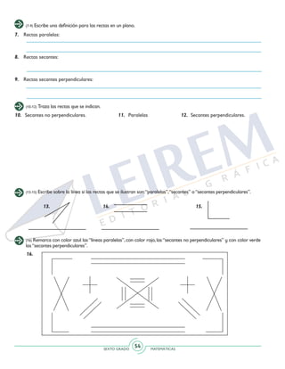 SEXTO GRADO MATEMÁTICAS
54
(7-9) Escribe una definición para las rectas en un plano.
7.	 Rectas paralelas:
8.	 Rectas secantes:
9.	 Rectas secantes perpendiculares:
(10-12) Traza las rectas que se indican.
10.	 Secantes no perpendiculares.	 11.	Paralelas	 12.	 Secantes perpendiculares.
(13-15) Escribe sobre la línea si las rectas que se ilustran son:“paralelas”,“secantes” o“secantes perpendiculares”.
13. 14. 15.
(16) Remarca con color azul las“líneas paralelas”,con color rojo,las“secantes no perpendiculares” y con color verde
las“secantes perpendiculares”.
16.
 
