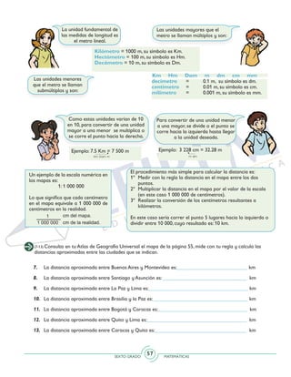 SEXTO GRADO MATEMÁTICAS
57
(7-13) Consulta en tu Atlas de Geografía Universal el mapa de la página 55, mide con tu regla y calcula las
distancias aproximadas entre las ciudades que se indican.
7.	 La distancia aproximada entre Buenos Aires y Montevideo es:___________________________ km
8.	 La distancia aproximada entre Santiago y Asunción es: ________________________________ km
9.	 La distancia aproximada entre La Paz y Lima es:______________________________________ km
10.	 La distancia aproximada entre Brasilia y la Paz es: ____________________________________ km
11.	 La distancia aproximada entre Bogotá y Caracas es:__________________________________ km
12.	 La distancia aproximada entre Quito y Lima es:______________________________________ km
13.	 La distancia aproximada entre Caracas y Quito es:___________________________________ km
La unidad fundamental de
las medidas de longitud es
el metro lineal.
Las unidades mayores que el
metro se llaman múltiplos y son:
Kilómetro = 1000 m, su símbolo es Km.
Hectómetro = 100 m, su símbolo es Hm.
Decámetro = 10 m, su símbolo es Dm.
Las unidades menores
que el metro se llaman
submúltiplos y son:
Km Hm Dam m dm cm mm
decímetro 	 = 	 0.1 m, su símbolo es dm.
centímetro 	 = 	 0.01 m, su símbolo es cm.
milímetro 	 = 	 0.001 m, su símbolo es mm.
Para convertir de una unidad menor
a una mayor, se divide o el punto se
corre hacia la izquierda hasta llegar
a la unidad deseada.
Como estas unidades varían de 10
en 10, para convertir de una unidad
mayor a una menor se multiplica o
se corre el punto hacia la derecha.
Ejemplo: 7.5 Km = 7 500 m Ejemplo: 3 228 cm = 32.28 m
El procedimiento más simple para calcular la distancia es:
1º 	Medir con la regla la distancia en el mapa entre los dos
puntos.
2º 	Multiplicar la distancia en el mapa por el valor de la escala
(en este caso 1 000 000 de centímetros).
3º	 Realizar la conversión de los centímetros resultantes a
kilómetros.
En este caso sería correr el punto 5 lugares hacia la izquierda o
dividir entre 10 000, cuyo resultado es: 10 km.
Un ejemplo de la escala numérica en
los mapas es:
1: 1 000 000
Lo que significa que cada centímetro
en el mapa equivale a 1 000 000 de
centímetros en la realidad.
 