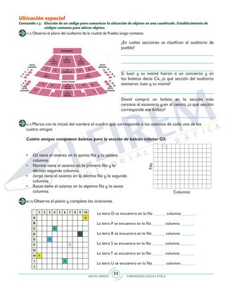 SEXTO GRADO FORMACIÓN CÍVICAY ÉTICA
59
(1-3) Observa el plano del auditorio de la ciudad de Puebla,luego contesta.
(4-7) Marca con la inicial del nombre el cuadro que corresponde a los asientos de cada uno de los
cuatro amigos
(8-13) Observa el plano y completa las oraciones.
Contenido 1.5: 	 Elección de un código para comunicar la ubicación de objetos en una cuadrícula. Establecimiento de
códigos comunes para ubicar objetos.
¿En cuáles secciones se clasifican el auditorio de
puebla?
Si Juan y su mamá fueron a un concierto y en
los boletos decía C4, ¿a qué sección del auditorio
asistieron Juan y su mamá?
David compró un boleto en la sección más
cercana al escenario y en el centro, ¿a qué sección
corresponde ese boleto?
•	 Gil tiene el asiento en la quinta fila y la octava
columna.
•	 Norma tiene el asiento en la primera fila y la
décimo segunda columna.
•	 Jorge tiene el asiento en la décima fila y la segunda
columna.
•	 Rocío tiene el asiento en la séptima fila y la sexta
columna.
Fila
Columna
Cuatro amigos compraron boletos para la sección de balcón inferior G3:
1 2 3 4 5 6 7 8 9 10
A Q
B
C O
D R
E U
F T
G
H P
I S
J
La letra O se encuentra en la fila ______ columna ______.
La letra P se encuentra en la fila ______ columna ______.
La letra R se encuentra en la fila ______ columna ______.
La letra S se encuentra en la fila ______ columna ______.
La letra T se encuentra en la fila ______ columna ______.
La letra U se encuentra en la fila ______ columna ______.
Ubicación espacial
 