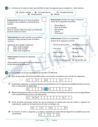 SEXTO GRADO ESPAÑOL
6
16.	 Serie de oraciones afirmativas transformadas a enunciados incompletos para escribir las respuestas.
17.	 Se plantean preguntas o cuestiones (bases),acompañadas de 3,4 ó 5 respuestas probables donde la correcta,
tiene un alto grado de objetividad.
18.	 Bloques de preguntas sobre un mismo contenido.Cada bloque constituido por dos series,una correspondiente
a los cuestionamientos y otra a las alternativas.
19. 	 Series de datos, situaciones, hechos etc. que se presentan al alumno para que los ordene u organice. La
organización puede ser de importancia, de valor, cronológico etc.
20. 	 Se enuncia un tema o pregunta y el alumno responde con toda libertad eligiendo las palabras que crea
convenientes.
C R R C
O E M O
A E A
(11 - 15) Anota en el cuadro, la letra que identifica el tipo de preguntas que se emplean en cada reactivo.
A)	 Opción múltiple B) Correspondencia		 C) Complementación
			 D) Ordenamiento		 E) Abierta
Instrucciones: Escribe en la línea la palabra
o palabras que completen correctamente la
cuestión.
Los animales _____________________________
tienen el cuerpo cubierto de pelo y se alimentan
de leche materna al nacer.
Instrucciones: Lee cada cuestión y sus posibles
respuestas, luego subraya la que consideres
correcta.
Significado de la palabra soberanía.
A.	 Sobre todo el pueblo
B.	 Sobre todo el poder
C.	 Sobre todo el gobierno
Instrucciones: Contesta las siguientes
cuestiones.
¿Qué problema presenta NuevaYork debido a
la alta densidad de población?
______________________________________
__________________
Instrucciones: Coloca en el paréntesis
la letra de la respuesta correcta.
( ) Ponerse la piel de gallina	 A) Despacio,paso a paso
( ) Pian pianito	 B) Rápidamente
( )A pedir de boca	 C) Temor
( ) En un dos por tres	 D) Avergonzarse
( ) Con la cola entre las patas	 E) Salir bien las cosas
Instrucciones: Ordena de mayor a menor, la
altura de las siguientes montañas.
( ) Monte Blanco
( ) Pico de Orizaba
( ) Aconcagua
( ) Everest
( ) Kilimanjaro
(16 - 20) Completa con el tipo de pregunta de acuerdo a la definición.
C P M C
O N M I E
 