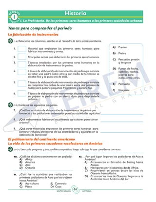 SEXTO GRADO HISTORIA
66
(1-6) Relaciona las columnas, escribe en el recuadro la letra correspondiente.
(7-9) Contesta las siguientes preguntas.
7.	 ¿Cuál fue la técnica de elaboración de instrumentos de piedra que
favoreció a las poblaciones sedentarias para las actividades agrícolas?
8.	 ¿Qué instrumentos fabricaron los primeros agricultores para cortar
árboles?
9.	 ¿Qué otros materiales emplearon los primeros seres humanos para
construir refugios, protegerse de sus depredadores y ayudarse en la
obtención de alimentos?
1.	 Material que emplearon los primeros seres humanos para
fabricar instrumentos y armas.
2.	 Principales armas que elaboraron los primeros seres humanos.
3.	 Técnicas empleadas por los primeros seres humanos en la
elaboración de instrumentos de piedra.
4.	 Técnica de elaboración de instrumentos de piedra que consiste
en tallar una piedra sobre otra y por medio de la fricción se
sacaba filio y se pulía una de ellas.
5.	 Técnica de elaboración de instrumentos de piedra que consiste
en comprimir las orillas de una piedra entre dos pedazos de
hueso para quitarle pequeños fragmentos y sacarle filo.
6.	 Técnica de elaboración de instrumentos de piedra que consiste
en golpear la piedra con un objeto duro para desprenderle
pedazos.
Historia
Temas para comprender el periodo
La fabricación de instrumentos
A)	 Presión
B)	 Piedra
C)	 Percusión, presión
y desgaste
D)	 Puntas de flecha,
cuchillos, hachas,
piedras para
moler, entre otros.
E)	 Percusión
F)	 Desgaste
El poblamiento del continente americano
La vida de los primeros cazadores-recolectores en América
(10-21) Lee cada pregunta y sus posibles respuestas, luego subraya la que consideres correcta.
10.	 ¿Cuál fue el último continente en ser poblado?
A)	 África
B)	 América
C)	 Asia
D)	 Oceanía
11.	 ¿Cuál fue la actividad que realizaban los
primeros pobladores de Asia que los trajeron
hasta América?
A)	 Agricultura		 B) Comercio
C)	 Pesca			 D) Caza
12.	 ¿Por qué lugar llegaron los pobladores de Asia a
América?
A)	 Atravesaron el Estrecho de Bering hasta
Alaska.
B)	 Navegaron por el atlántico desde África.
C)	 Recorrieron en canoas desde las islas de
Oceanía hasta Alaska.
D)	 Cruzaron las islas de Oceanía, llegaron a la
Antártida hasta América del Sur.
Pr
oyect
o
b
loqu
e
2
I. La Prehistoria. De los primeros seres humanos a las primeras sociedades urbanas
 