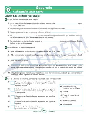 SEXTO GRADO GEOGRAFÍA
68
Pr
oyect
o
b
loqu
e
2
Geografía
I. El estudio de la Tierra
Lección 2. El territorio y sus escalas
(1 - 5) Completa correctamente cada cuestión.
(6 - 10) Contesta las preguntas siguientes.
1. 	 En un mapa del mundo la extensión de los países se presenta más ___________________________ que en
los mapas regionales.
2.	 Enunmaparegionallaporciónterrestrequesemuestraesmenorporloquesevemás_____________________.
3. 	 Los espacios sobre los que se asienta la población se llaman ______________________________.
4.	La ____________________________ es una manifestación de organización social, que marca los límites de
un territorio e indican hasta dónde se extiende un país o nación.
5.	 La organización territorial de nuestro país es en _____________________ y éstos en municipios,un Distrito
Federal y éste, en delegaciones.
6.	 ¿Qué nombre recibe la imagen reducida de la extensión real de la Tierra?
7.	 ¿Qué nombre recibe la relación que hay entre el tamaño representado en el mapa y el que es en realidad?
8.	 ¿Qué nos indica la escala?
9.	 Si tenemos un mapa a una escala donde 1 centímetro representa 1 000 kilómetros de la realidad y otro
donde 1 centímetro representa 100 kilómetros de la realidad, ¿en cuál se observa una imagen más grande?
10.	 Si hay tres mapas del mismo lugar, pero cada uno tiene diferente tamaño, ¿qué es lo que cambia haciendo
observar la misma superficie en tamaños distintos?
(11 - 15) Relaciona las columnas, escribe en el recuadro la letra correspondiente.
11.	 Al comparar el mapa de un país con un mapa del mundo,
exhibidos en una página de un libro, ¿cómo se observa el
mapa del mundo?
12.	 ¿Cuál es la razón por la cual, en el mapa de un país, la
extensión territorial exhibida es menor que la mundial y se
ve más grande?
13.	 ¿Cómo es la escala utilizada para representar una superficie
grande?
14.	 ¿Cómo es la escala utilizada para representar una superficie
pequeña?
15.	 ¿Cuáles son los dos tipos de escala que
puedes encontrar en los mapas?
A) 	En dimensiones más 		
pequeñas que las del país.
B) 	Grande.
C) 	Porque la escala es más 		
grande.
D) 	Numérica y gráfica.
E) 	Muy pequeña.
 