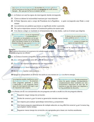 SEXTO GRADO ESPAÑOL
7
(21 - 25) Coloca con azul los signos de interrogación donde corresponda.
Los signos de interrogación (¿?) Se escriben al principio y al final
de las oraciones en las que se formula una pregunta de modo directo.
Ejemplo. ¿Por qué gira la Tierra al rededor del Sol?
21. 	 Cómo se obtiene la nacionalidad mexicana por naturalización
22. 	 El Poder Ejecutivo está a cargo del Presidente de la República; a quién corresponde este Poder a nivel
estatal
23. 	 Los sinónimos son palabras que tienen un significado similar o parecido.
24. 	 Por qué es importante conocer la Constitución política de nuestro país
25. 	 Si te dieran a elegir un resultado en el lanzamiento de los dos dados, cuál es el número que elegirías
Si dentro de una oración se usan
estas palabras con el sentido de
pregunta o admiración, deben de
llevar acento, aunque no tengan los
signos correspondientes.
El acento enfático se usa en expresiones
interrogativas ¿? o exclamativas ¡!
Se emplea con las palabras con las que
generalmente se inician esas expresiones:
Qué, Cuál Quién, Cuánto (a, os, as) Dónde,
Cuándo, Cómo. En este caso la función del
acento es indicar mayor fuerza en la
expresión.
Ejemplos:
¿Qué aspectos favorecieron el surgimiento de ciudades-estado griegas?
¡Cuántas preguntas tan difíciles!
Ejemplos:
No se cuál de las siguientes expresiones es
verdadera.
Debo determinar cuánto es el 23% de 756.
(26 - 30) Coloca el acento ortográfico en las palabras en negritas que deban llevarlo.
26. ¿Que climas prevalecen entre 60º y 80º de latitud norte?
27. ¿Por que los recursos energéticos son tan importantes?
28. Investigué quien fue el descubridor de la penicilina.
29. No sé como resolver este problema.
30.Apagar la computadora al terminar de usarla es una manera en que se ahorra energía.
Las preguntas pueden clasificarse como:
a) preguntas abiertas: Se presentan
como preguntas generales o temas
a desarrollar; si son preguntas llevan
signos de interrogación, dan lugar a que
las respuestas sean amplias.
b) preguntas cerradas: Pueden presentarse
como de opción múltiple, correspondencia,
complementación, falso/ verdadero, etc. Una
característica importante de este tipo de
reactivos es que sólo tienen una respuesta y
no hay posibilidad de discutirla.
(31-35) Anota una C si es característica de una pregunta cerrada o una A si es de una pregunta abierta.
31. 	 Requieren mayor tiempo de corrección.
32. 	 Fáciles de construir y por lo tanto su generación necesita menos tiempo.
33. 	 Son mejores para evaluar aprendizaje memorístico y comprensión.
34.	 Una buena pregunta, especialmente de múltiple selección, es muy difícil de construir y, por lo tanto, hay
que emplear mucho tiempo.
35. 	 Requieren menos tiempo de corrección, son apropiadas para clases con muchos estudiantes.
 