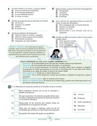 SEXTO GRADO ESPAÑOL
73
5.	 La frase “Vamos a un corte”, ¿a qué se refiere?
A)	 A que se termina la transmisión.
B)	 A un mensaje publicitario.
C)	 A una indicación técnica.
D)	 A cortar un aviso.
6.	 ¿Cuál es el programa que se describe en el texto?
A)	 Un día con…
B)	 Conoce a tu estrella
C)	 Shakira
D)	 8 minutos con…
7.	 ¿Cuál es el objetivo del programa?
A)	 Informar sobre un artista o cantante.
B)	 Informar sobre sucesos de actualidad.
C)	 Promocionar productos.
D)	 Organizar una obra benéfica.
8.	 Según el texto, ¿cuál es la duración del programa?
A)	 30 segundos
B)	 3 minutos
C)	 10 segundos
D)	 8 minutos
9.	 ¿Con cuál de las siguientes frases se trata de
atraer la atención del público?
A)	 No te despegues de tu estación favorita.
B)	 Conoce a tu estrella.
C)	 Vamos a un corte.
D)	 Bienvenidos a una emisión más de su
programa.
10.	¿A quién se refiere el locutor al decir:Como todos
ustedes saben?
A)	 A los que leen el texto.
B)	 A los radioescuchas.
C)	 A sus compañeros.
D)	 A los niños de Colombia.
(11-15) Relaciona las columnas, escribe en el recuadro la letra correcta.
11. 	 Breve fragmento musical con el que se introduce o
despide el programa.
12. 	 Voz que representa a la estación, se puede utilizar para
introducir y despedir el programa.Es aquél que presenta
su voz ante el micrófono.
13. 	 Responsable de las acciones que realizan todos los
participantes en el programa de radio.
14. 	 Texto que nos ayuda a organizar cada una de las
actividades que se llevarán a cabo dentro del programa.
15. 	 Encargado del manejo del equipo y la grabación.
A)	 Locutor
B)	 Productor
C)	 Guión radiofónico
D)	 Operador
E)	 Cortinilla
El guión radiofónico es un texto que nos ayuda a
organizar cada una de las actividades que se llevarán a
cabo dentro del programa. El guión es el instrumento que
sirve para planificar cualquier programa radiofónico y,
especialmente, para prever todo el material sonoro que
será necesario para su producción
Algunos elementos que debe incluir el guión radiofónico son:
•	 Productor. Es el responsable de las acciones que realizan todos los participantes.
•	 Operador. Es el encargado del manejo del equipo y la grabación.
•	 Locutor. Es la voz que representa a la estación, se puede utilizar para introducir y despedir
el programa. Es aquél que presenta su voz ante el micrófono, por lo que debe tener buena
entonación y ser capaz de realizar la lectura de manera fluida.
•	 Voz institucional. Puede ser la misma del locutor.
•	 Cortinillas. Es un breve fragmento musical que introduce o despide el programa y separa
secciones.
•	 Música en primer plano. Subir el volumen de la música.
•	 Música en segundo plano.El volumen de la música baja y queda como fondo para que la voz
del locutor sea la que domine.
 