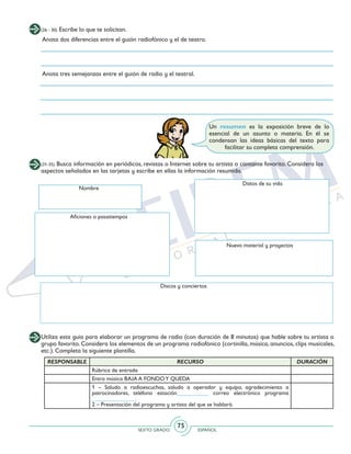 SEXTO GRADO ESPAÑOL
75
(26 - 30) Escribe lo que te solicitan.
Anota dos diferencias entre el guión radiofónico y el de teatro.
Anota tres semejanzas entre el guión de radio y el teatral.
Un resumen es la exposición breve de lo
esencial de un asunto o materia. En él se
condensan las ideas básicas del texto para
facilitar su completa comprensión.
Utiliza esta guía para elaborar un programa de radio (con duración de 8 minutos) que hable sobre tu artista o
grupo favorito. Considera los elementos de un programa radiofónico (cortinilla, música, anuncios, clips musicales,
etc.). Completa la siguiente plantilla.
Aficiones o pasatiempos
Discos y conciertos
Nuevo material y proyectos
(31-35) Busca información en periódicos, revistas o Internet sobre tu artista o cantante favorito. Considera los
aspectos señalados en las tarjetas y escribe en ellas la información resumida.
Nombre
Datos de su vida
RESPONSABLE RECURSO DURACIÓN
Rúbrica de entrada
Entra música BAJA A FONDOY QUEDA
1 – Saludo a radioescuchas, saludo a operador y equipo, agradecimiento a
patrocinadores, teléfono estación___________ correo electrónico programa
_______________.
2 – Presentación del programa y artista del que se hablará.
 