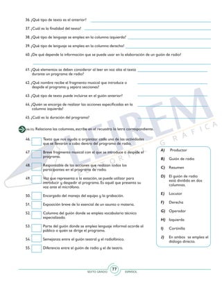 SEXTO GRADO ESPAÑOL
77
41. ¿Qué elementos se deben considerar al leer en voz alta el texto
durante un programa de radio?
42. ¿Qué nombre recibe el fragmento musical que introduce o
despide el programa y separa secciones?
43. ¿Qué tipo de texto puede incluirse en el guión anterior?
44. ¿Quién se encarga de realizar las acciones especificadas en la
columna izquierda?
45. ¿Cuál es la duración del programa?
36. ¿Qué tipo de texto es el anterior?
37. ¿Cuál es la finalidad del texto?
38. ¿Qué tipo de lenguaje se emplea en la columna izquierda?
39. ¿Qué tipo de lenguaje se emplea en la columna derecha?
40. ¿De qué depende la información que se puede usar en la elaboración de un guión de radio?
(46-55) Relaciona las columnas, escribe en el recuadro la letra correspondiente.
46. 	 Texto que nos ayuda a organizar cada una de las actividades
que se llevarán a cabo dentro del programa de radio.
47. 	 Breve fragmento musical con el que se introduce o despide el
programa.
48. 	 Responsable de las acciones que realizan todos los
participantes en el programa de radio.
49. 	 Voz que representa a la estación, se puede utilizar para
introducir y despedir el programa. Es aquél que presenta su
voz ante el micrófono.
50. 	 Encargado del manejo del equipo y la grabación.
51. 	 Exposición breve de lo esencial de un asunto o materia.
52. 	 Columna del guión donde se emplea vocabulario técnico
especializado.
53. 	 Parte del guión donde se emplea lenguaje informal acorde al
público a quién se dirige el programa.
54. 	 Semejanza entre el guión teatral y el radiofónico.
55. 	 Diferencia entre el guión de radio y el de teatro.
A)	 Productor
B)	 Guión de radio
C)	 Resumen
D)	 El guión de radio
está dividido en dos
columnas.
E)	 Locutor
F)	 Derecha
G)	 Operador
H)	 Izquierda
I)	 Cortinilla
J)	 En ambos se emplea el
diálogo directo.
 