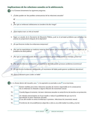 SEXTO GRADO CIENCIAS NATURALES
87
(1-10) Contesta brevemente las siguientes preguntas.
Implicaciones de las relaciones sexuales en la adolescencia.
1. 	 ¿Cuáles pueden ser dos posibles consecuencias de las relaciones sexuales?
	a)
	b)
2.	 ¿Por qué un embarazo adolescente se considera de alto riesgo?
3. 	 ¿Qué implica traer un niño al mundo?
4. 	Según un estudio de la Secretaría de Educación Pública, ¿cuál es el principal problema que enfrentan los
jóvenes en preparatoria después de la depresión?
5. 	 ¿En qué factores inciden los embarazos tempranos?
6. 	 ¿Por qué los especialistas en medicina materno- fetal opinan que el embarazo en adolescentes puede ser un
problema de salud pública?
7. 	 ¿Por qué un embarazo puede afectar a una adolescente generándoles conflictos internos y externos?
8. 	¿Por qué el embarazo adolescente y el nacimiento del bebé pueden provocar problemas económicos?
9. 	 ¿En qué forma el embarazo adolescente y el nacimiento del bebé puede generar problemas educativos?
10. 	¿Qué es necesario para cuidar un bebé?
(11-15) Anota dentro del recuadro una si la expresión es acertada o una si es incorrecta.
11.	 Existen medidas para tener relaciones sexuales de manera responsable sin la consecuencia
	 de un embarazo no deseado o alguna infección de transmisión sexual.
12.	 Cuando llegue el momento de tener relaciones sexuales no existe forma de tenerlas con protección.
13.	 Un método anticonceptivo es el que impide o reduce la posibilidad de que ocurra la
	 fecundación al tener relaciones sexuales.
14.	 El uso del condón no evita el embarazo ni previene infecciones de transmisión sexual.
15.	 El síndrome de inmunodeficiencia adquirida o sida es una enfermedad incurable y mortal.
 
