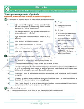 SEXTO GRADO HISTORIA
92
Pr
oyect
o
b
loqu
e
Historia
(1-7) Relaciona las columnas, escribe en el recuadro la letra correspondiente.
Temas para comprender el periodo
El paso del nomadismo a los primeros asentamientos agrícolas
1.	 ¿Qué pasó cuando los grupos nómadas que se dedicaban
a la caza y la recolección domesticaron algunos animales
y empezaron a cultivar sus alimentos?
2.	 ¿En qué lugar empezó a practicarse la agricultura hace
aproximadamente 10 000 años?
3.	 ¿Qué productos se cultivaban en Egipto,el norte de África
y Europa?
4.	 ¿Qué producto se cultivaba en China e India?
5.	 ¿Qué productos se cultivaban en América?
6.	 ¿Cómo se hizo posible el surgimiento de la agricultura?
7.	 ¿Qué factor favoreció la agricultura?
A)	Arroz
B) Maíz, calabaza, papa y
mandioca.
C) 	 El Clima
D) 	 En las llanuras de Asia Menor,
en el actual Turquía.
E) 	 Su forma de vida se modificó
y se volvieron sedentarios.
F) 	 Trigo y cebada
G) 	 Por los cambios climáticas
que crearon un ambiente
propicio para la
reproducción, el cuidado y la
selección de plantas.
(8-13) Califica así: las expresiones correctas y así: las incorrectas.
8.	 En Mesoamérica se cultivaba trigo, cebada, cítricos y arroz.
9.	 La agricultura en Mesoamérica inició entre el año 8000 y el 5000 a.C.
10.	 Las regiones del país en donde existe evidencia de agricultura de hace aproximadamente 10 milenios
es el sur de Tamaulipas, hasta el valle de Tehuacán, en Puebla y los valles de Oaxaca; en la zona
occidental de Jalisco y la región de la Cuenca del río Balsas.
11.	 En América, a la par de la agricultura se domesticaron animales como el guajolote, el perro y abejas
sin aguijón.
12.	 Gracias a la existencia de animales de tiro como el caballo, el buey y la mula, la agricultura se
desarrolló de manera semejante en América y Europa.
13.	 Poco a poco, el cultivo de la tierra se convirtió en el principal medio de subsistencia y se crearon
asentamientos en los lugares cercanos a los sembradíos.
(14-18) Contesta las preguntas.
14.	 ¿Qué importantes cambios en las forma de vida hubo a partir de la sedentarización?
I. La Prehistoria. De los primeros seres humanos a las primeras sociedades urbanas
 