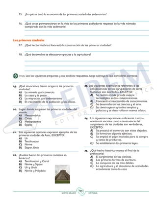 SEXTO GRADO HISTORIA
93
Las primeras ciudades
(19-25) Lee las siguientes preguntas y sus posibles respuestas, luego subraya la que consideres correcta.
19.	 ¿Qué situaciones dieron origen a las primeras
ciudades?
A)	 La minería y el comercio.
B)	 La caza y la pesca
C)	 La migración y el sedentarismo
D)	 El crecimiento de la población y las aldeas.
20.	 Lugar donde surgieron las primeras ciudades del
mundo.
A)	 Mesoamérica
B)	 China
C)	 Mesopotamia
D)	 Egipto
21.	 Las siguientes opciones expresan ejemplos de las
primeras ciudades de Asia., EXCEPTO:
A)	 Ur
B)	 Teotihuacan
C)	 Nínive
D)	 Sippar, Uruk
22.	 ¿Cuáles fueron las primeras ciudades en
América?
A)	 Teotihuacan y Caral
B)	 Nínive y Sippar
C)	 Ur y Uruk
D)	 Nínive y Mágdala
23. Las siguientes expresiones referentes a las
consecuencias de las agrupaciones de seres
humanos son acertadas, EXCEPTO:
A)	 Se realizó el más grande avance
tecnológico en las comunicaciones.
B)	 Favoreció el intercambio de conocimientos.
C)	 Se desarrollaron las ciencias y el arte.
D)	 Se construyeron grandes templos y
palacios y se desarrollaron nuevos oficios.
24.	 Las siguientes expresiones referentes a otros
adelantos sociales como consecuencia del
surgimiento de las ciudades son verdaderas,
EXCEPTO:
A)	 Se practicó el comercio con sitios alejados.
B)	 Se formaron algunos ejércitos.
C)	 Se empleó el papel moneda para la compra
y venta de productos.
D)	 Se establecieron las primeras leyes.
25.	 ¿Qué hecho histórico marca el final de la
prehistoria?
A)	 El surgimiento de las ciencias.
B)	 Las primeras formas de escritura.
C)	 La conquista de los más débiles.
D)	 La agricultura y el abandono de actividades
económicas como la caza
15.	 ¿En qué se basó la economía de las primeras sociedades sedentarias?
16.	 ¿Qué cosas permanecieron en la vida de los primeros pobladores respecto de la vida nómada
comparada con la vida sedentaria?
17.	 ¿Qué hecho histórico favoreció la construcción de las primeras ciudades?
18.	 ¿Qué desarrollos se efectuaron gracias a la agricultura?
 
