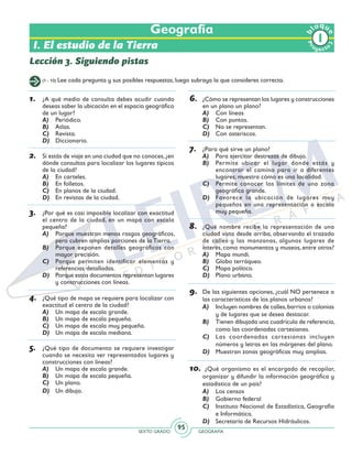 SEXTO GRADO GEOGRAFÍA
95
Pr
oyect
o
b
loqu
e
Geografía
Lección 3. Siguiendo pistas
I. El estudio de la Tierra
(1 - 10) Lee cada pregunta y sus posibles respuestas, luego subraya la que consideres correcta.
1.	 ¿A qué medio de consulta debes acudir cuando
deseas saber la ubicación en el espacio geográfico
de un lugar?
A)	 Periódico.
B)	 Atlas.
C)	 Revista.
D)	 Diccionario.
2.	 Si estás de viaje en una ciudad que no conoces,¿en
dónde consultas para localizar los lugares típicos
de la ciudad?
A)	 En carteles.
B)	 En folletos.
C)	 En planos de la ciudad.
D)	 En revistas de la ciudad.
3.	 ¿Por qué es casi imposible localizar con exactitud
el centro de la ciudad, en un mapa con escala
pequeña?
A)	 Porque muestran menos rasgos geográficos,
pero cubren amplias porciones de la Tierra.
B)	 Porque exponen detalles geográficos con
mayor precisión.
C)	 Porque permiten identificar elementos y
referencias detalladas.
D)	 Porque estos documentos representan lugares
y construcciones con líneas.
4.	 ¿Qué tipo de mapa se requiere para localizar con
exactitud el centro de la ciudad?
A)	 Un mapa de escala grande.
B)	 Un mapa de escala pequeña.
C)	 Un mapa de escala muy pequeña.
D)	 Un mapa de escala mediana.
5.	 ¿Qué tipo de documento se requiere investigar
cuando se necesita ver representados lugares y
construcciones con líneas?
A)	 Un mapa de escala grande.
B)	 Un mapa de escala pequeña.
C)	 Un plano.
D)	 Un dibujo.
6.	 	¿Cómo se representan los lugares y construcciones
en un plano un plano?
A)	 Con líneas
B)	 Con puntos.
C)	 No se representan.
D)	 Con asteriscos.
7.	 ¿Para qué sirve un plano?
A)	 Para ejercitar destrezas de dibujo.
B)	 Permite ubicar el lugar donde estás y
encontrar el camino para ir a diferentes
lugares; muestra cómo es una localidad.
C)	 Permite conocer los límites de una zona
geográfica grande.
D)	 Favorece la ubicación de lugares muy
pequeños en una representación a escala
muy pequeña.
8.	 ¿Qué nombre recibe la representación de una
ciudad vista desde arriba, observando el trazado
de calles y las manzanas, algunos lugares de
interés, como monumentos y museos, entre otros?
A)	 Mapa mundi.
B)	 Globo terráqueo.
C)	 Mapa político.
D)	 Plano urbano.
9.	 De las siguientes opciones, ¿cuál NO pertenece a
las características de los planos urbanos?
A)	 Incluyen nombres de calles,barrios o colonias
y de lugares que se desea destacar.
B)	 Tienen dibujada una cuadrícula de referencia,
como las coordenadas cartesianas.
C)	 Las coordenadas cartesianas incluyen
números y letras en las márgenes del plano.
D)	 Muestran zonas geográficas muy amplias.
10.	 ¿Qué organismo es el encargado de recopilar,
organizar y difundir la información geográfica y
estadística de un país?
A)	 Los censos
B)	 Gobierno federal
C)	 Instituto Nacional de Estadística, Geografía
e Informática.
D)	 Secretaría de Recursos Hidráulicos.
 