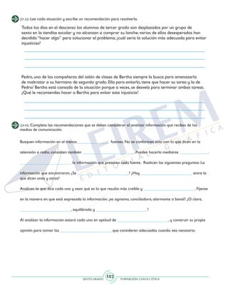 SEXTO GRADO FORMACIÓN CÍVICAY ÉTICA
102
(21-22) Lee cada situación y escribe un recomendación para resolverla.
(23-33) Completa las recomendaciones que se deben considerar al analizar información que recibes de los
medios de comunicación.
Todos los días en el descanso los alumnos de tercer grado son desplazados por un grupo de
sexto en la tiendita escolar y no alcanzan a comprar su lonche; varios de ellos desesperados han
decidido “hacer algo” para solucionar el problema; ¿cuál sería la solución más adecuada para evitar
injusticias?
Pedro, uno de los compañeros del salón de clases de Bertha siempre la busca para amenazarla
de maltratar a su hermano de segundo grado. Ella para evitarlo, tiene que hacer su tarea y la de
Pedro/ Bertha está cansada de la situación porque a veces, se desvela para terminar ambas tareas.
¿Qué le recomiendas hacer a Bertha para evitar esta injusticia?
Busquen información en al menos _______________ fuentes. No se conformen sólo con lo que dicen en la
televisión o radio, consulten también _________________________. Pueden hacerlo mediante ______________.
_________________________ la información que presenta cada fuente. Realicen las siguientes preguntas: La
información que encontraron, ¿Se _________________________? ¿Hay _________________________ entre lo
que dicen unas y otras?
Analicen lo que dice cada una y vean qué es lo que resulta más creíble y _________________________. Fíjense
en la manera en que está expresada la información: ¿es agresiva, conciliadora, alarmante o banal? ¿O clara,
_________________________, equilibrada y _________________________?
Al analizar la información estará cada uno en aptitud de _________________________, y construir su propia
opinión para tomar las _________________________ que consideren adecuadas cuando sea necesario.
 