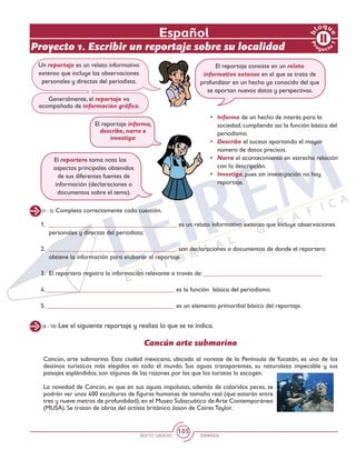 SEXTO GRADO ESPAÑOL
105
(1 - 5) Completa correctamente cada cuestión.
Un reportaje es un relato informativo
extenso que incluye las observaciones
personales y directas del periodista.
Generalmente, el reportaje va
acompañado de información gráfica.
El reportaje consiste en un relato
informativo extenso en el que se trata de
profundizar en un hecho ya conocido del que
se aportan nuevos datos y perspectivas.
•	 Informa de un hecho de interés para la
sociedad, cumpliendo así la función básica del
periodismo.
•	 Describe el suceso aportando el mayor
número de datos precisos.
•	 Narra el acontecimiento en estrecha relación
con la descripción.
•	 Investiga, pues sin investigación no hay
reportaje.
1. 	________________________________________ es un relato informativo extenso que incluye observaciones
personales y directas del periodista:
2. 	________________________________________ son declaraciones o documentos de donde el reportero
obtiene la información para elaborar el reportaje.
3. 	El reportero registra la información relevante a través de: _____________________________________
4. ________________________________________ es la función básica del periodismo.
5. ________________________________________ es un elemento primordial básico del reportaje.
El reportaje informa,
describe, narra e
investiga:
El reportero toma nota los
aspectos principales obtenidos
de sus diferentes fuentes de
información (declaraciones o
documentos sobre el tema).
(6 - 10) Lee el siguiente reportaje y realiza lo que se te indica.
Cancún arte submarino
Cancún, arte submarino. Esta ciudad mexicana, ubicada al noreste de la Península de Yucatán, es uno de los
destinos turísticos más elegidos en todo el mundo. Sus aguas transparentes, su naturaleza impecable y sus
paisajes espléndidos, son algunas de las razones por las que los turistas la escogen.
La novedad de Cancún, es que en sus aguas impolutas, además de coloridos peces, se
podrán ver unas 400 esculturas de figuras humanas de tamaño real (que estarán entre
tres y nueve metros de profundidad), en el Museo Subacuático de Arte Contemporáneo
(MUSA). Se tratan de obras del artista británico Jason de Caires Taylor.
Español
Proyecto 1. Escribir un reportaje sobre su localidad
Pr
oyect
o
1
b
loqu
e
 