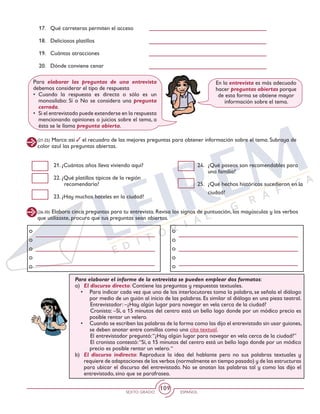 SEXTO GRADO ESPAÑOL
109
17.	 Qué carreteras permiten el acceso
18. 	 Deliciosos platillos
19. 	 Cuántas atracciones
20. 	 Dónde conviene cenar
(21-25) Marca así el recuadro de las mejores preguntas para obtener información sobre el tema. Subraya de
color azul las preguntas abiertas.
21. ¿Cuántos años lleva viviendo aquí?
22. ¿Qué platillos típicos de la región
recomendaría?
23. ¿Hay muchos hoteles en la ciudad?
24. 	¿Qué paseos son recomendables para
una familia?
25. 	¿Qué hechos históricos sucedieron en la
ciudad?
Para elaborar las preguntas de una entrevista
debemos considerar el tipo de respuesta
•	Cuando la respuesta es directa o sólo es un
monosílabo: Sí o No se considera una pregunta
cerrada.
•	 Si el entrevistado puede extenderse en la respuesta
mencionando opiniones o juicios sobre el tema, a
ésta se le llama pregunta abierta.
En la entrevista es más adecuado
hacer preguntas abiertas porque
de esta forma se obtiene mayor
información sobre el tema.
(26-30) Elabora cinco preguntas para tu entrevista. Revisa los signos de puntuación, las mayúsculas y los verbos
que utilizaste, procura que tus preguntas sean abiertas.
Para elaborar el informe de la entrevista se pueden emplear dos formatos:
a) 	El discurso directo: Contiene las preguntas y respuestas textuales.
•	 Para indicar cada vez que uno de los interlocutores toma la palabra, se señala el diálogo
por medio de un guión al inicio de las palabras. Es similar al diálogo en una pieza teatral.
		Entrevistador: –¿Hay algún lugar para navegar en vela cerca de la ciudad?
		Cronista: –Sí, a 15 minutos del centro está un bello lago donde por un módico precio es
posible rentar un velero.
•	 Cuando se escriben las palabras de la forma como las dijo el entrevistado sin usar guiones,
se deben anotar entre comillas como una cita textual.
		El entrevistador preguntó:“¿Hay algún lugar para navegar en vela cerca de la ciudad?”
		El cronista contestó:“Sí, a 15 minutos del centro está un bello lago donde por un módico
precio es posible rentar un velero.“
b) 	 El discurso indirecto: Reproduce la idea del hablante pero no sus palabras textuales y
requiere de adaptaciones de los verbos (normalmente en tiempo pasado) y de las estructuras
para ubicar el discurso del entrevistado. No se anotan las palabras tal y como las dijo el
entrevistado, sino que se parafrasea.
 
