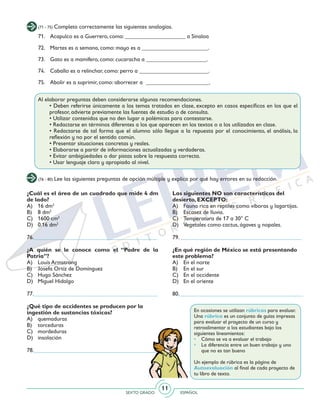 SEXTO GRADO ESPAÑOL
11
(71 - 75) Completa correctamente las siguientes analogías.
(76 - 80) Lee las siguientes preguntas de opción múltiple y explica por qué hay errores en su redacción.
71. 	 Acapulco es a Guerrero, como: _____________________ a Sinaloa
72. 	 Martes es a semana, como: mayo es a _______________________.
73. 	 Gato es a mamífero, como: cucaracha a _____________________.
74. 	 Caballo es a relinchar, como: perro a ________________________.
75. 	 Abolir es a suprimir, como: aborrecer a ______________________.
Al elaborar preguntas deben considerarse algunas recomendaciones.
	 • Deben referirse únicamente a los temas tratados en clase, excepto en casos específicos en los que el
profesor, advierte previamente las fuentes de estudio o de consulta.
	 • Utilizar contenidos que no den lugar a polémicas para contestarse.
	 • Redactarse en términos diferentes a los que aparecen en los textos o a los utilizados en clase.
	 • Redactarse de tal forma que el alumno sólo llegue a la repuesta por el conocimiento, el análisis, la
reflexión y no por el sentido común.
	 • Presentar situaciones concretas y reales.
	 • Elaborarse a partir de informaciones actualizadas y verdaderas.
	 • Evitar ambigüedades o dar pistas sobre la respuesta correcta.
	 • Usar lenguaje claro y apropiado al nivel.
¿Cuál es el área de un cuadrado que mide 4 dm
de lado?
A)	 16 dm2
B)	 8 dm2
C)	 1600 cm2
D)	 0.16 dm2
76.___________________________________________
¿A quién se le conoce como el “Padre de la
Patria”?
A)	 Louis Armstrong
B)	 Josefa Ortiz de Domínguez
C)	 Hugo Sánchez
D)	 Miguel Hidalgo
77.___________________________________________
¿Qué tipo de accidentes se producen por la
ingestión de sustancias tóxicas?
A) 	 quemaduras
B) 	 torceduras
C) 	 mordeduras
D) 	 insolación
78.___________________________________________
Las siguientes NO son características del
desierto, EXCEPTO:
A) 	 Fauna rica en reptiles como víboras y lagartijas.
B) 	 Escasez de lluvia.
C) 	 Temperatura de 17 a 30° C
D) 	 Vegetales como cactus, ágaves y nopales.
79. __________________________________________
¿En qué región de México se está presentando
este problema?
A) 	 En el norte
B) 	 En el sur
C) 	 En el occidente
D) 	 En el oriente
80.___________________________________________
En ocasiones se utilizan rúbricas para evaluar.
Una rúbrica es un conjunto de guías impresas
para evaluar el proyecto de un curso y
retroalimentar a los estudiantes bajo los
siguientes lineamientos:
• 	 Cómo se va a evaluar el trabajo
• 	 La diferencia entre un buen trabajo y uno
que no es tan bueno
Un ejemplo de rúbrica es la página de
Autoevaluación al final de cada proyecto de
tu libro de texto.
 