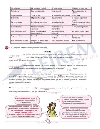 SEXTO GRADO ESPAÑOL
112
Mérida
_______________ se pueden apreciar muchos vestigios de las épocas pasadas, ruinas prehispánicas
que _______________ han convertido en uno de los atractivos históricos y culturales ______________
importantes del estado deYucatán.
_______________si hablamos de Mérida... la “Ciudad Blanca” o “La Blanca Mérida”, es hablar de una
historia que comienza con su fundación en 1542 por Francisco de Montejo “________ Mozo”
________________ se trata de edificios tradicionales en ____________centro histórico destacan: la
Catedral de San Ildefonso, la ________________ antigua del Continente Americano, construida con
cantera y piedras procedentes de templos mayas destruidos que en su interior guarda el Cristo más
grande del mundo bajo techo.
Mérida representa un destino ideal para _______________ y para quienes, como yo, buscan descanso,
diversión y entretenimiento. ¡Deja que Mérida te lo _______________!
(46-55) Completa el texto con las palabras adecuadas.
(mí- mi)
(dé- de)
(aún- aun)
(sé- se) (más- mas)
(más- mas)
(Más- Mas)
(Sí- si)
(él- el)
(él- el)
Ejemplos de acento enfático:
¿Cuántos habitantes tiene la ciudad?
¡Qué modernos edificios!
¿Dónde se encuentra el museo?
Se emplea con las palabras con las que
generalmente se inician esas expresiones:
Qué, Cuál Quién, Cuánto (a, os, as)
Dónde, Cuándo, Cómo.
En este caso la función del acento es indicar
mayor fuerza en la expresión.
El acento enfático se usa en
expresiones interrogativas ¿?
o exclamativas ¡!
Si el sentido de la frase es
exclamar o preguntar aunque no
lleve los signos respectivos, también
se considera acento enfático.
Mi- adjetivo Mi hermosa ciudad. Mí pronombre El boleto es para mí.
Tu: adjetivo Esta es tu ciudad. Tú: pronombre Tú puedes viajar a
Cancún.
Se: pronombre Yo se lo dije Sé : del verbo ser y saber Yo no lo sé.
El: artículo El paseo fue largo. Él: pronombre Él nos acompañó al
paseo.
De: preposición Parada de autobuses. Dé: del verbo dar Que el pasajero le dé su
boleto.
Si: condicional Si estás cansada,
descansa.
Sí: afirmación y
pronombre
Sí voy a acompañarte.
Mas: equivale a pero Llegó tarde mas la
dejaron entrar.
Más: adverbio de
cantidad
No puedo comer más.
Te: pronombre Te lo dije Té bebida a base de
hierbas.
Quiero un té de
manzanilla
Aun: equivale a incluso Compré el boleto aun
sin descuento.
Aún : equivale a todavía Aún no llegamos.
 