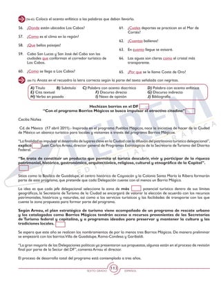 SEXTO GRADO ESPAÑOL
113
(56-65) Coloca el acento enfático a las palabras que deban llevarlo.
56. 	 ¿Donde están ubicados Los Cabos?
57. 	 ¿Como es el clima en la región?
58. 	 ¡Que bellos paisajes!
59. 	 Cabo San Lucas y San José del Cabo son las
ciudades que conforman el corredor turístico de
Los Cabos.
60. 	 ¿Como se llega a Los Cabos?
61. 	 ¿Cuales deportes se practican en el Mar de
Cortés?
62. 	 ¡Cuantas ballenas!
63. 	 En cuanto llegue te avisaré.
64. 	 Las aguas son claras como el cristal más
transparente.
65. 	 ¿Por que se le llama Costa de Oro?
(66-75) Anota en el recuadro la letra correcta según la parte del texto señalada con negritas.
A) Título	 B) Subtítulo 	 C) Palabra con acento diacrítico	 D) Palabra con acento enfático
E) Cita textual 	 F) Discurso directo		 G) Discurso indirecto
H) Verbo en pasado			 I) Nexo de opinión		 J) Bibliografía
Hechizan barrios en el DF
“Con el programa Barrios Mágicos se busca impulsar el atractivo citadino”
Cecilia Núñez
Cd. de México (17 abril 2011).- Inspirada en el programa Pueblos Mágicos, nace la iniciativa de hacer de la Ciudad
de México un abanico turístico para locales y visitantes a través del programa Barrios Mágicos.
“La finalidad es impulsar el desarrollo de lugares clave en la Ciudad con la difusión del patrimonio turístico delegacional”,
explicó Juan Carlos Arnau, director general de Programas Estratégicos de la Secretaría deTurismo del Distrito
Federal.
“Se trata de constituir un producto que permita al turista descubrir, vivir y participar de la riqueza
patrimonial, histórica, gastronómica, arquitectónica, religiosa, cultural y etnográfica de la Capital”.
Sitios como la Basílica de Guadalupe, el centro histórico de Coyoacán y la Colonia Santa María la Ribera formarán
parte de este programa, que pretende que cada Delegación cuente con al menos un Barrio Mágico.
La idea es que cada jefe delegacional seleccione la zona de más potencial turístico dentro de sus límites
geográficos, la Secretaría de Turismo de la Ciudad se encargará de valorar la elección de acuerdo con los recursos
patrimoniales, históricos y naturales, así como a los servicios turísticos y las facilidades de transporte con los que
cuente la zona propuesta para formar parte del programa.
Según Arnau, el plan estratégico de turismo viene acompañado de un programa de rescate urbano
y los catalogados como Barrios Mágicos tendrán acceso a recursos provenientes de las Secretarías
de Turismo federal y capitalina, y a programas ideados para preservar y mantener la cultura y las
tradiciones locales.
Se espera que este año se realicen los nombramientos de por lo menos tres Barrios Mágicos. De manera preliminar
se empezará con los barriosVilla de Guadalupe, Roma-Condesa y Garibaldi.
“La gran mayoría de las Delegaciones políticas ya presentaron sus propuestas,algunas están en el proceso de revisión
final por parte de la Sectur del DF”, comenta Arnau el director.
El proceso de desarrollo total del programa está contemplado a tres años.
 