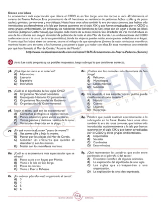 SEXTO GRADO ESPAÑOL
116
Danza con lobos
La ecoaventura más espectacular que ofrece el CEDO es en San Jorge, una isla rocosa a unos 40 kilómetros al
sureste de Puerto Peñasco. Este promontorio de 41 hectáreas es residencia de pelícanos, bobos (cafés y de patas
azules), gaviotas, cormoranes y murciélagos. Hasta hace unos años también lo era de ratas comunes, que habían sido
introducidas accidentalmente a la isla por barcos guaneros en el siglo XIX y que fueron erradicadas por el CEDO y
otros grupos ambientalistas. Sin embargo, los habitantes más llamativos de San Jorge son sin lugar a dudas los lobos
marinos (Zalophus Californianus), que ocupan cada metro de su línea costera. Son alrededor de tres mil individuos en
una de las colonias con mayor densidad de población de todo el alto Mar de Cortés. Las embarcaciones del CEDO
suelen acercarse a la costa (en áreas permitidas),donde los viajeros pueden nadar,esnorquelear o deslizarse en kayac.
Y como aquí los lobos viven sin temores, ocurre el milagro de que ejemplares jóvenes de estos amistosos mamíferos
marinos hacen coro en torno a los humanos y se ponen a jugar y a nadar con ellos. En esos momentos uno entiende
por qué han llamado al Mar de Cortés,“Acuario del Mundo”.
http://www.mexicodesconocido.com.mx/notas/15675-Ecoaventuras-en-Puerto-Peñasco-(Sonora)
(76-85) Lee cada pregunta y sus posibles respuestas, luego subraya la que consideres correcta.
76.	 ¿Qué tipo de texto es el anterior?
A)	 Informativo
B)	 Literario
C)	 Expositivo
D)	 Instructivo
77.	 ¿Cuál es el significado de las siglas ONG?
A)	 Organismo Nacional Ganadero
B)	 Guanajuato Nacional Organzaciones
C)	 Organismos Nacionales de Gobierno
D)	 Organización No Gubernamental
78.	 Según el texto, ¿qué son las ecoaventuras?
A)	 Campañas ecológicas a lugares vecinos.
B)	 Planes educativos para visitas escolares.
C)	 Visitas guiadas a distintos rumbos de la zona.
D)	 Vacaciones divertidas en la playa.
79.	 ¿En qué consiste el paseo ”pozas de marea”?
A)	 Ver como sube y baja la marea.
B)	 Pasear por las playas del Mar de Cortés.
C)	 Conocer las criaturas que quedan al
descubierto con las mareas.
D)	 Nadar con los mamíferos marinos.
80.	 ¿Cuál es a ecoaventura más espectacular que se
ofrece?
A)	 Paseo a pie o en kayac por Morúa.
B)	 Visita a la isla de San Jorge.
C)	 Pozas de mareas.
D)	 Visita a Puerto Peñasco.
81.	 ¿En cuántos párrafos está organizado el texto?
A)	 3
B)	 4
C)	 5
D)	 6
82 .	 ¿Cuáles son los animales más llamativos de San
Jorge?
A)	 Pelícanos
B)	 Murciélagos
C)	 Lobos marinos
D)	 Gaviotas
83.	 De acuerdo a sus características, ¿cómo puede
clasificarse el texto anterior?
A)	 Noticia
B)	 Cuento
C)	 Leyenda
D)	 Reportaje.
84.	 Palabra que puede sustituir correctamente a la
subrayada en la frase: Hasta hace unos años
también lo era de ratas comunes, que habían sido
introducidas accidentalmente a la isla por barcos
guaneros en el siglo XIX y que fueron erradicadas
por el CEDO y otros grupos ambientalistas.
A)	 Deportadas
B)	 Sacadas
C)	 Cambiadas
D)	 Exterminadas
85.	 ¿Qué representan las palabras que están entre
paréntesis en el párrafo 4 del texto?
A)	 El nombre científico de algunos animales.
B)	 La explicación del significado de una sigla.
C)	 Las siglas que corresponden a una
organización.
D)	 La explicación de una idea expresada.
 